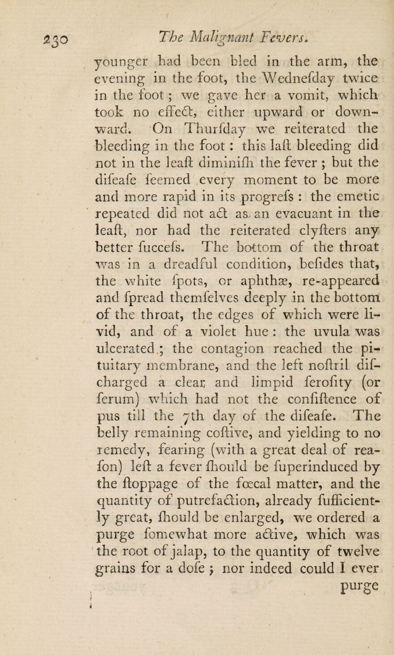 younger had been bled in the arm, the evening in the foot, the Wednefday twice in the foot; we gave her a vomit, which took no effed:, either upward or down¬ ward. On Tliurfday we reiterated the bleeding in the foot : this lall bleeding did not in the leafl: diminiili the fever; but the difeafe feemed every moment to be more and more rapid in its progrefs : the emetic repeated did not ad as&gt; an evacuant in the leaft, nor had the reiterated clyfters any better fuccefs. The bottom of the throat was in a dreadful condition, befides that, the white fpots, or aphthas, re-appeared and fpread themfelves deeply in the bottom of the throat, the edges of which were li¬ vid, and of a violet hue : the uvula was ulcerated.; the contagion reached the pi¬ tuitary membrane, and the left noftril dif- charged a clear and limpid ferofity (or ferum) which had not the confiftence of pus till the 7th day of the difeafe. The belly remaining coftive, and yielding to no remedy, fearing (with a great deal of rea- fon) left a fever fltould be fuperinduced by the floppage of the fecal matter, and the quantity of putrefaction, already fufficient- ly great, fhould be enlarged, we ordered a purge fomewhat more active, which was the root of jalap, to the quantity of twelve grains for a dofe j nor indeed could I ever purge