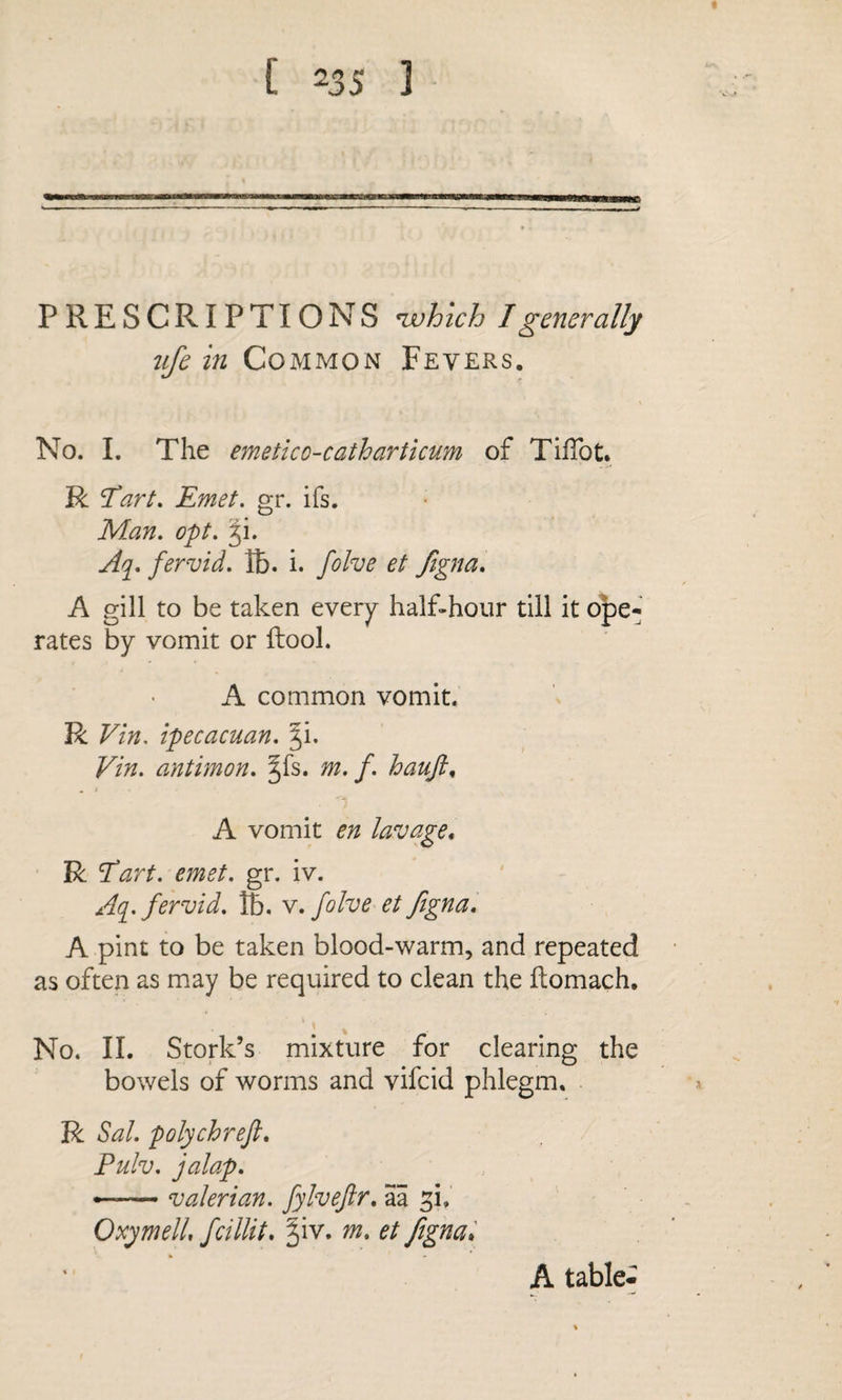 PRESCRIPTIONS ^hlch I generally ufe in Common Fevers. No. I. The emetico-catharticum of TiiTot. R ’Tart. Emet. gr. ifs. Man. opt. 3!. Aq^. fervid, lb. i. folve et figna. A gill to be taken every half-hour till it o|De- rates by vomit or ftool. A common vomit. R Vin, ipecacuan. |i. Vin. antimon. ^fs. m. f. haujl^ . i ' \ A vomit en lavage* R Tart. emet. gr. iv. Aq. fervid. 15. v. folve et figna. A pint to be taken blood-warm, and repeated as often as may be required to clean the ilomach. No. 11. Stork’s mixture for clearing the bowels of worms and vifcid phlegm, R Sal. polychreft. Pulv. jalap. — valerian, fylvejir. aa OxymelL fcillit. ^iv. m. et fignal