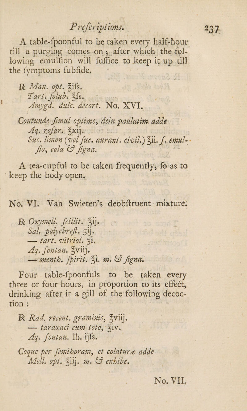 A table-fpoonful to be taken every half-hour till a purging comes on ; after which the fol¬ lowing emulfion will fufhce to keep it up till the lymptoms fubfide, R Man. opt. §ifs. Tart I foluh. ^s. Amygd. dulc. decort. No. XVI. Contmde fimul optimedein paulatim adde Aq. rjofar. ^xij. . : Sue. limon (vel fuc. aurant. civil.') emuU- fio.^ cola ^ Jigna. A tea-cupful to be taken frequently, fo as to keep the body open. No. VI. Van Swieten’s deobftruent mixture* R Oxymell. fcillit. Sal. polychreft. ^'ij. — tart, vitriol. 3i. Aq. font an, §viij. — menth, fpirit. m. fignai Four table-fpoonfuls to be taken every three or four hours, in proportion to its effedl, drinking after it a gill of the following decoc¬ tion : R Rad. recent. graminiSy — taraxaci cum totOy ^iv. Aq. font an. Ib. ijfs. Coque per femihoramy et colatur£ adde Mell. opt. 5iij, m. SS exhihe.