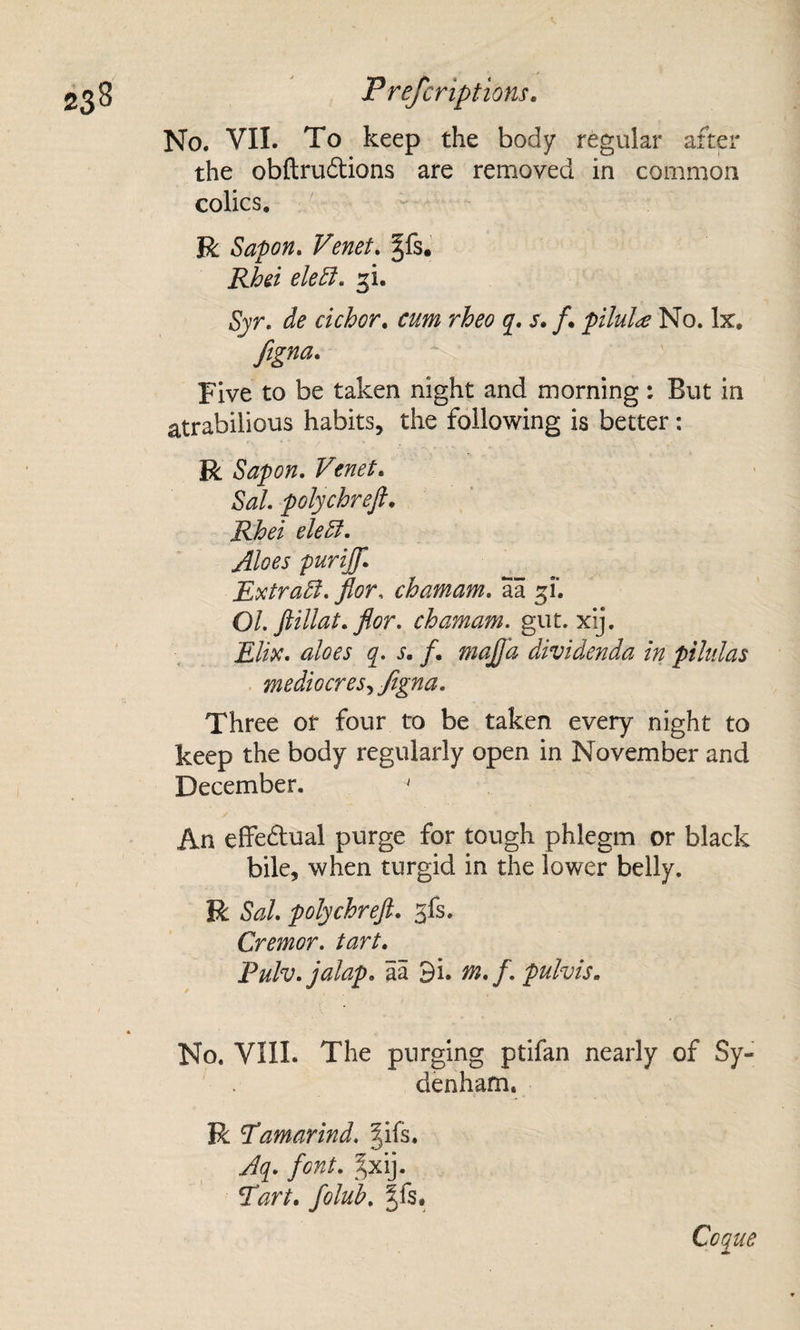 No. VII. To keep the body regular after the obftruftions are removed in common colics, R Sapon, Venet. §fs. Rhei eleElu ^i. de dehor, cum rheo j. s, /• piluU No. lx, ftgna. Five to be taken night and morning: But in atrabilious habits, the following is better: R Sapon, Venet, Sal polychreft, Rhei eled. Aloes purijf. Rxtrad, flor. chamam, aa OL ftillat, fior, chamam. gut. xij. £//V. aloes s, f, majfa dividenda in pilulas . mediocres^ftgna. Three or four to be taken every night to keep the body regularly open in November and December. ' An effedual purge for tough phlegm or black bile, when turgid in the lower belly. R Sal, polychreft. ^fs. Cremor, tart. Fulv. jalap, aa 3i. m. f. pulvis. No. VIII. The purging ptifan nearly of Sy¬ denham. R Tamarind, gifs. Aq, font. gxij. Tart, folub. gfs. Cogue A