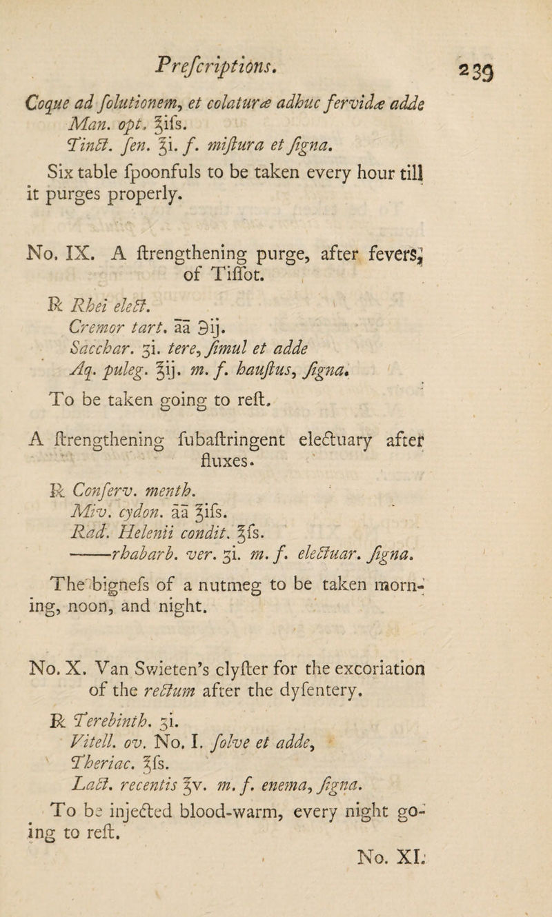 Coque ad fohitionem^ et colaturce adhuc fervid^ adds Man. opt, ^ifs. ^in5i. fen. ji. /. miftura et figna. Six table fpoonfuls to be taken every hour till it purges properly. No. IX. A ftrengthening purge, after feverSi of TilTot. R Rhei eletf. ' Cremor tart, aa 3ij. Sac char. fi. tere^Jimul et adde Aq. puleg. nt. f, hauftus., To be taken going to reft. \ A ftrengthening fubaftringent ele(51:uary after fluxes. R Conferv. menth. Miv. cydon. aa ^ifs. Rad. Helena condit. ^fs. -rhaharh. ver. fi. m. f, eledinar, figna, ' The'bignefs of a nutmeg to be taken morn-’ ing, noon, and night. No. X. Van Sv/ieten’s clyfter for the excoriation of the redlum after the dyfentery. R Verehinth. fi. Vitell. ov. No. I. folve et adde^ ^heriac. ^fs. JLadi, recentis ^v. m, f. enema., fi^g^&lt;^^ To be inje(fted blood-warm, every night go¬ ing to reft.