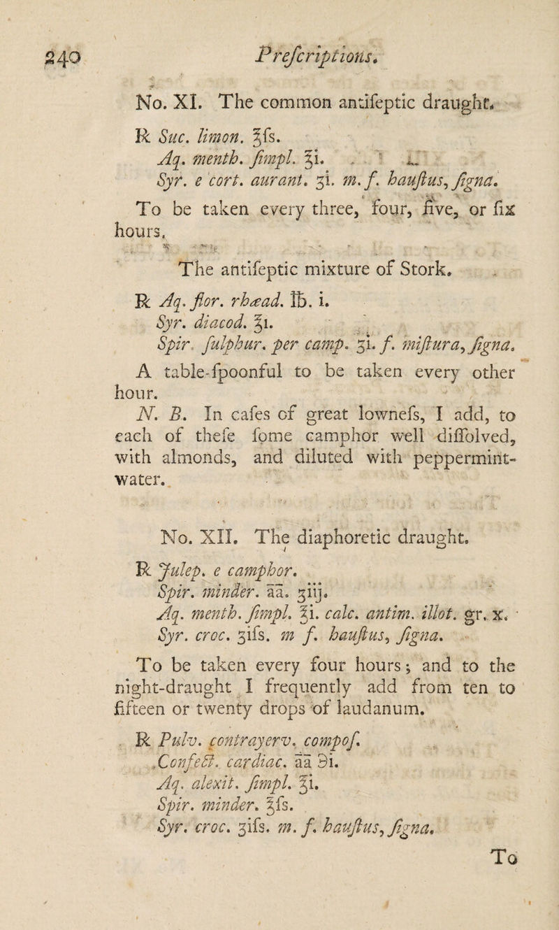 ■« No. XI. The common antifeptic draught. R Sue. Urn on. §fs. menth. fimpl. 51. . Syr. e cort. aurant, 3!. m.f. haujius., ftgna. To be taken every three, four, five, or fix hours. *; -■ )(i . .. . The antifeptic mixture of Stork. R Aq. flor. rh^ad. tb. i. Syr. diacod. 51. Spir. fulphur. per camp. 3!./. fnijlura., Jigna. A table-fpoonful to be taken every other hour. N. B. In cafes of great lownefs, I add, to each of thefe fgme camphor well diffolved, with almonds, and diluted with peppermint- water.. % No. XII. The diaphoretic draught, R Julep, e camphor. Spir. minder, aa. 3iij, Aci. menth. fimpl. ^i. calc, antim. illot. gr. x. ■ Syr. croc. 3ifs. m f. haufius^ Jigna. ■- To be taken every four hours; and to the night-draught I frequently add from ten to fifteen or twenty drops of laudanum, R Pulv. contrayerv. compof. ^ AonfeB.. cardiac, aa Bi. Aq. alexit. fimpl. Ji, Spir. minder. §fs. Syr. croc. 3ifs. m.f. haufius.^ Jigna. To I