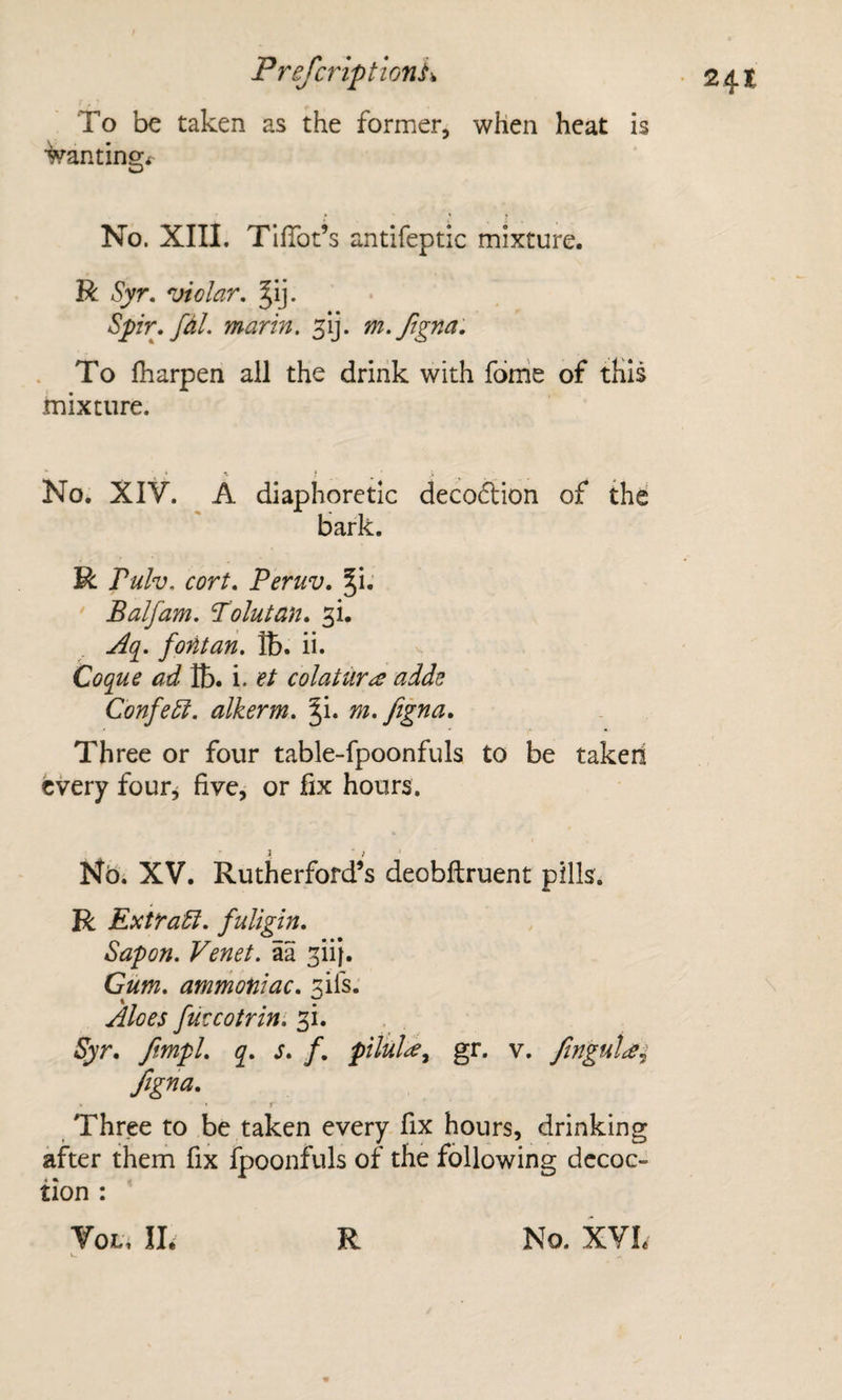 To be taken as the former, when heat is wantingi^ No. XIIL TifTot’s antifeptic mixture. R Syr. violar. Jij- Spir, fdl. marin, m.ftgna. To fharpen all the drink with fbme of this mixture. No. XIV. A diaphoretic decoftion of the bark. R Pulv, cort. Peruv. §i.' Balfam. Point an. si. Aq^. fontan. lb. ii. Coque ad i. et colatur^ adde Confe5i. alkerm. %\. m.fegna. Three or four table-fpoonfuls to be takeri every four^ five, or fix hours. Nb. XV. Rutherford’s deobftruent pills. R Extra ft. fuligin. Sap on. Venet. aa sii}. Cum, ammoniac, sifs. Aloes fuveotrin, 31. . Syr, ftmpl. q. s. f. ptlula^ gr. v. Jlngutce^ figna. » • f Three to be taken every fix hours, drinking after them fix fpoonfuls of the following decoc¬ tion :