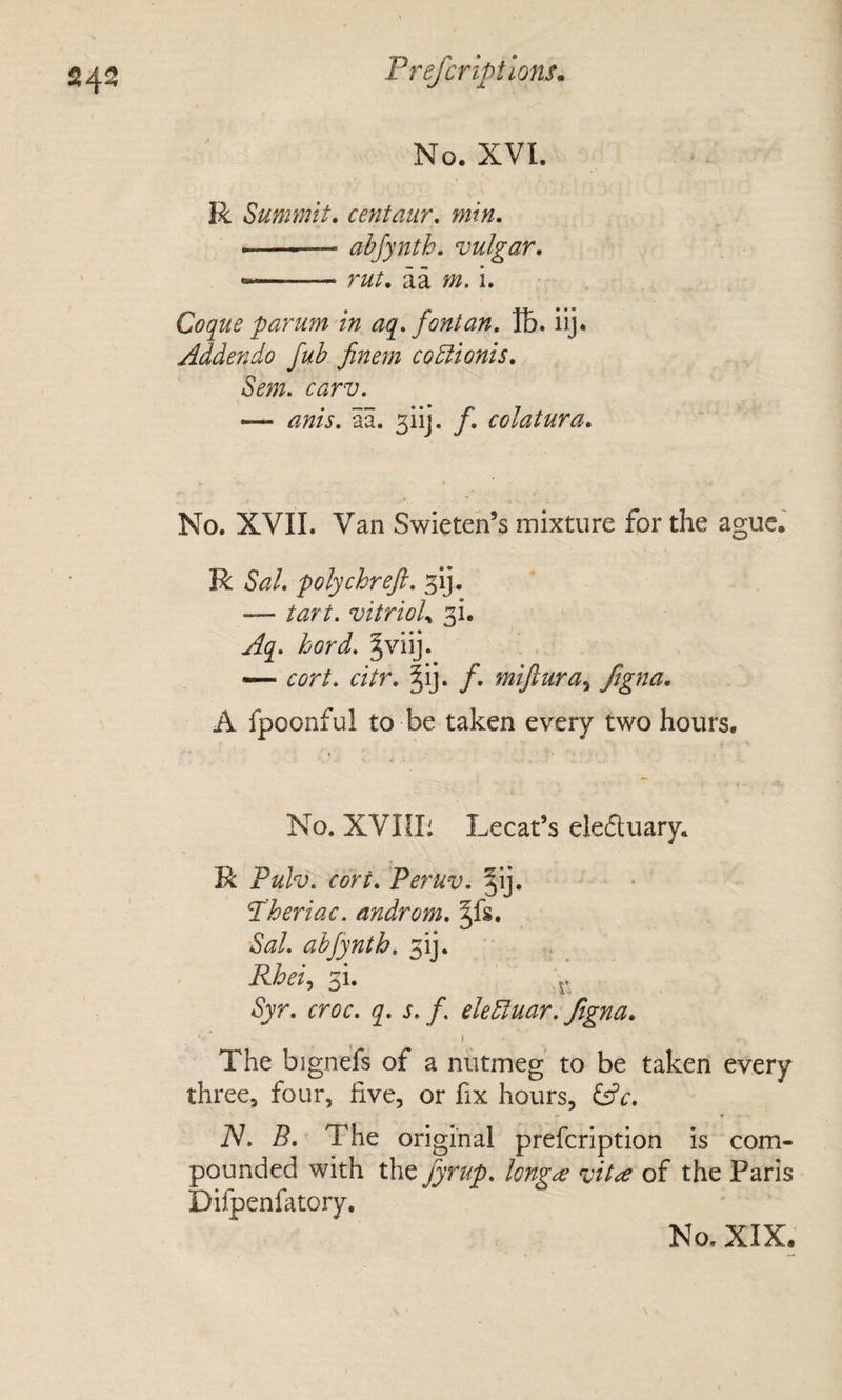 24^ T refer lotions. No. XVI. R Summit, centaur, min, ■ -abjynth, vulgar, — - rut, aa m. i. Coque -parum in aq,fontan, lb. iij. Addenda fub finem coEiionis, Sem. carv, — anis, aa. 3iij. f, colatura. No. XVII. Van Swieten’s mixture for the ague. R Sal, polychreft, — tart. vitrioU 31. Aq. hard. — cort. citr, |ij. f, miftura^ fegna, A fpoonful to be taken every two hours. No. XVnii Lecat’s eleftuary. R Tulv, cort, Peruv. §ij. P'heriac. androm, Sal. abfynth. 3!]. Rhei^i 3i. Syr, croc. q. s. f. eleEluar. figna, ^ t The bignefs of a nutmeg to be taken every three, four, five, or fix hours, ^c. N. B, The original prefeription is com¬ pounded with the fyrup, longue vit&lt;e of the Paris Difpenfatory.