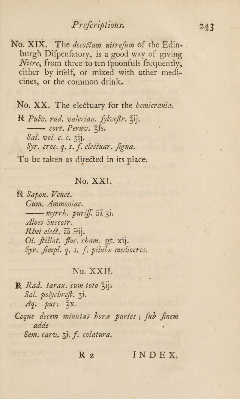 \ No. XIX. The decorum nitrofum of the Edin- , burgh Difpenfatory, is a good way of giving Nitre^ from three to ten fpoonfuls frequently, either by itfelf, or mixed with other medi¬ cines, or the common drink. No. XX. The eledluary for the hemicrania-. R Pulv. rad. valerian, fylvejir. §ij . - cort. Peruv. ^fs. Sal. vol. c. c. 3ij. Syr. croc. q. s. f. eleEluar. ftgn 'a. To be taken as dire6led in its place. No. XXI. R Sapon. Venet. Gum. Ammoniac. -myrrh, purijf. aa 3!. Aloes Succotr. Rhei eleSl. aa 9ij. 01. ftillat. flor. cham. gt. x\j. Syr. fimpl. q. s. f, pilule mediocres\ No. xxii. ? * R Rad. tar ax. cum toto §ij. Sal. polychreft. 3!. Aq. pur-, ^x. Coque decern minutas hor^ partes , fuh finem adde Sem. carv. 3!. /; colatura.