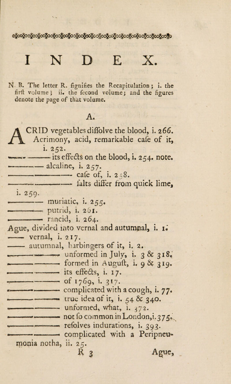 INDEX. N B. The letter R. fignifies the Recapitulation; i. the firft volume 5 ii. the fecond volume; and the figures denote the page of that volume. A. ) Acrid vegetables dlUblve the blood, i, 266. Acrimony, acid, remarkable cafe of it, i. 252. --its effedls on the blood, i, 254. note, ---alcaline, i. 257. --.— cafe of, i. 258. --falts differ from quick lime, i. 259. --muriatic, i. 255, •--—■ putrid, i. 2O1. --- —» rancid, i. 264. Ague, divided into vernal and autumpal, i. iJ - vernal, i. 217. - autumnal, lurbingers of it, i. 2. —--- —unformed in July, i. 3&amp;3i8e -- formed in r^uguft, i. 9 &amp; 319. ---its effeds, i. 17. . ■■■ - of 1769, i. 317. «&gt;- ■ ■ —- complicated with a cough, i. 77. ---- true idea of it, i. 54 &amp; 340. «■' -- unformed, what, i. ^72. ■ ... notfo commoninLondon,i.375... --  refolves indurations, i. 393. —-- - complicated with a Peripneu¬ monia notha, ii. 25. R 3 Ague,