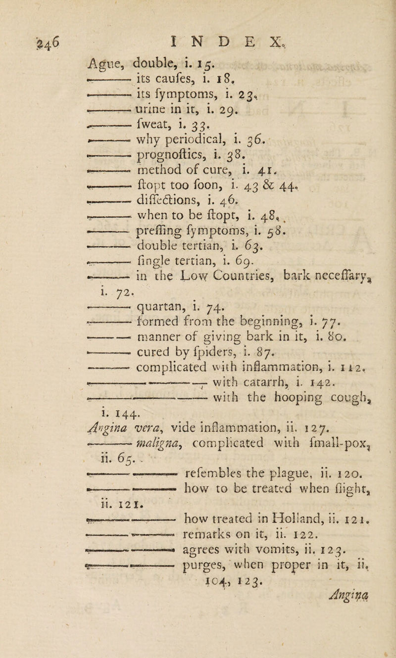 Ague, double, i. 15. ►r-its caiifes, i. 18, --its fymptoms, i. 2^^ ---— urine in it, i. 29. --fweat, i. 33. -- why periodical, i. 36. ——- prognoftics, i. 38. —— method of cure, i. 41. --— ftopt too foon, i. 43 &amp; 44, diiTedlions, i. 46. -- when to be ftopt, i. 48,. ^ -- prefTing fymptoms, i. 58. — double tertian, L 63. -- Tingle tertian, i. 69. in the Eo\y Countries, bark neceffary^ 1. 72. — -- quartan, i. 74. — formed from the beginning, i. 77. -- manner of giving bark in it, i. 80, —‘ cured by fpidcrs, i. 87. complicated with inflammation, i. 112. ___——“7“ with catarrh, i. 142. -—with the hooping cough. I. 144. Angina vera^ vide inflammation, ii. 127. ———complicated with fmall-pox^ ii. 65. - .5-— --— refembles the plague, ii. 120. ---—_ how to be treated when flight. 11. 121. — how treated in Holland, ii. 121. remarks on it, ii. 122. -• agrees with vomits, ii. 123. -- purges, when proper in it, ii. 104, 123.