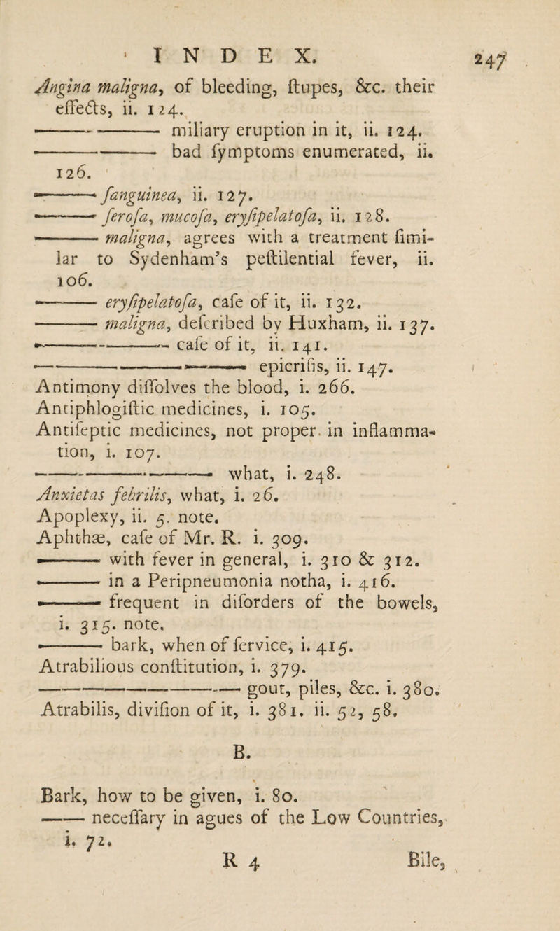 Angina maligna^ of bleeding, ftupes, &amp;c. their cifefls, ii. 124. — ..miliary eruption in it, ii. 124. •-bad fymptoms enumerated, ii. 126. ' — .. * fanguinea^ ii. 127. -- ferofa^ mucofa^ eryfipelatofa^ ii. 128. — maligna^ agrees with a treatment fimi- lar to Sydenham’s peftilential fever, ii. 106. --eryfipelatofa^ cafe of it, ii. 132,, -maligna^ defcribed by Huxham, ii. 137. ---- cafe of it, ii. 141. ---- epicrifis, ii. 147. Antimony diffolves the blood, i. 266. Antiphlogiftic medicines, i. 105. Antifeptic medicines, not proper, in inflamma¬ tion, i. 107. -—— what, i. 248. Anxietas febrilis^ what, i. 26. Apoplexy, ii. 5. note. Aphthae, cafe of Mr. R. i. 309. — ' with fever in general, i. 310 &amp; 312. ..— in a Peripneumonia notha, i. 416. — ■ frequent in diforders of the bowels, i. 315. note. -- bark, when of fervice, i. 415. Atrabilious conftitution, i. 379. -piles, &amp;c. i. 380. Atrabilis, divifion of it, i. 381. ii. 52, 58. B. Bark, how to be given, i. 80. -neceflfary in agues of the Low Countries. 1. 72