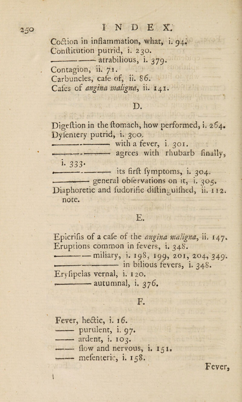 Co6lion in inflammation, what, i. 94; Conflitution putrid, i. 230. -atrabilious, i. 379. Contagion, ii. 71. Carbuncles, cafe of, .11. 86. Cafes of angina maligna^ ii. 141. ' • ^ • » • D. Digeflion in the flomach, how performed, i. 264, Dyfentery putrid, i. 300.. --^— with a fever, i. 301. ----- agrees with rhubarb Anally, i- 333* --—- its Arft fymptoms, i. 304. — ... — general obfervations on it, i. 305. Diaphoretic and fudoriflc diftinguiflied, ii. 112. note. E. I Epicrifis of a cafe of the angina maligna^ ii. 147* Eruptions common in fevers, i, 348. --miliary, i. 198, 199, 201, 204,349. ---- in bilious fevers, i. 348. Eryfipelas vernal, i. 120. ---autumnal, i, 376. F. Fever, hedlic, i. 16. -purulent, i. 97. -ardent, i. 103. —.— flow and nervous, i, 151, —&gt;” mefenteric, i. 158. ' Fever, I