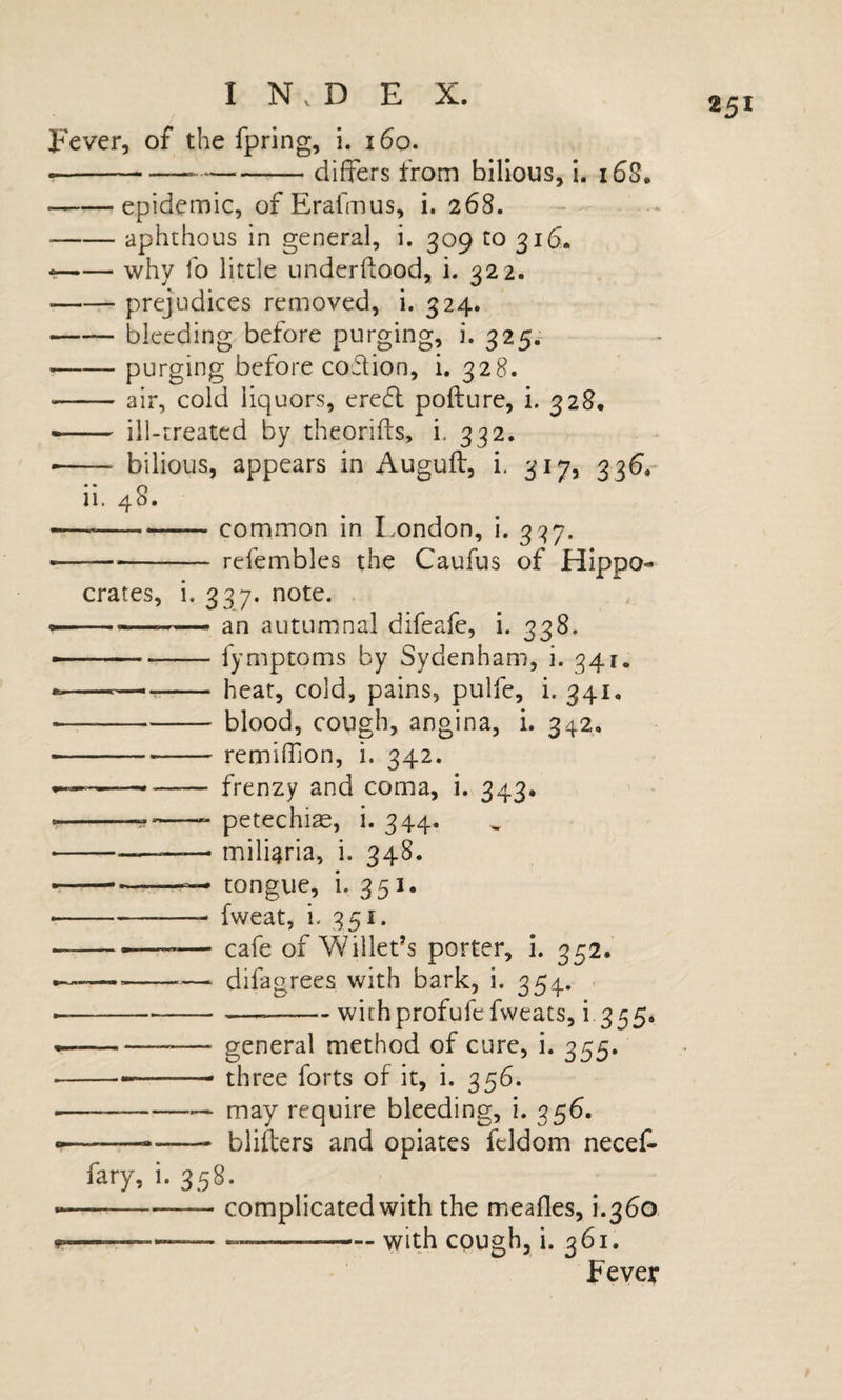 / Fever, of the fpring, i. i6o. ---—-differs from bilious, i. i68. -epidemic, of Erafmus, i. 268. ■ -aphthous in general, i. 309 to 316. *-why fo little underflood, i. 322. -prejudices removed, i. 324. -bleeding before purging, i. 325^ -purging before coftion, i. 328. -air, cold liquors, eredt pofture, i. 328, — ill-treated by theorifts, i. 332. -- bilious, appears in Augufl, i. 317, 33^,- ii. 48. --common in I.ondon, i. 3'^7. r---refembles the Caufus of Hippo¬ crates, i. 337. note. ----- an autumnal difeafe, i. 338. — ...fymptoms by Sydenham, i. 341. ——r-- heat, cold, pains, pulfe, i. 341. — -blood, cough, angina, i. 342, ---remiffion, i. 342. - - -- frenzy and coma, i. 343, ..... petechia, i. 344. -—— miliaria, i. 348. » ■—-— tongvie, i. 351. ■ -- fweat, i. 351. --— cafe of Willeds porter, i. 352. --— -— difagrees with bark, i. 354. » ----withprofufefweats, i 355* --— general method of cure, i. 355. ■ ---three forts of it, i. 356. ---— may require bleeding, i. 356. -- blifters and opiates fcldom neceC- fary, i. 358. «-complicated with the meafles, i.360 --— --with cough, i. 361. Fever