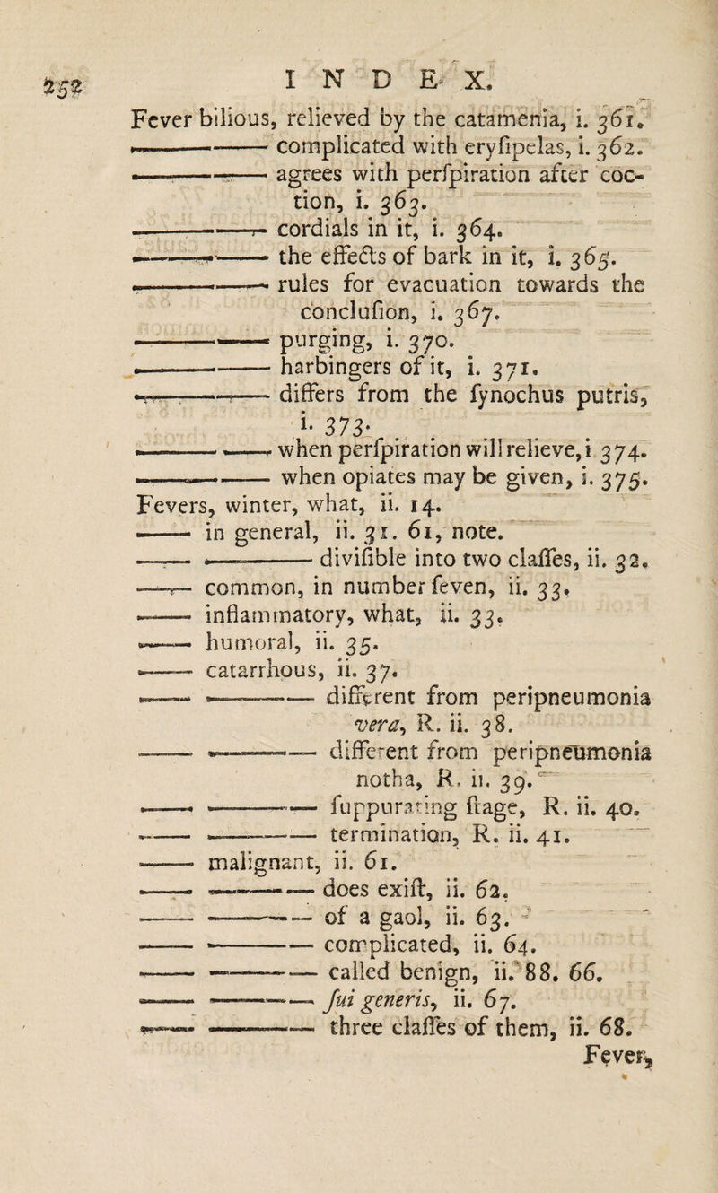 Fever bilious, relieved by the catamenia, i. M.i. ..—-complicated with eryfipelas, i. 362. —;-5-—' agrees with perfpiration after coc- tion, i. 363. ---- cordials in it, i. 364. ^— -- the effedls of bark in it, i. 365. y' ■ ■■ —*—— rules for evacuation towards the ebnelufion, i. 367, &lt;-ptirging, i. 370. ^ i————- harbingers of it, i. 371. --- differs from the fynochus putrisj^ ^ — ——r when perfpiration will relieve, i 3 74. --when opiates may be given, i. 375. Fevers, winter, w^hat, ii. 14, — in general, ii. 31. 61, note.* —^— --divifible into two claffes, ii. 32, —common, in number feven, ii. 33, -—- inflammatory, what, ii. 33. - humoral, ii. 35. ■ catarrhpus, ii. 37. ---- different from peripneumonia vera, R. ii. 38. different from peripneumonia notha, R, ii. 39.' — -—’— fuppurating fiage, R. ii, 40, -----— termination, R. ii. 41.  —— malignant, ii. 61. .—^ -— does exift, ii. 62. - --—of a gaol, ii. 63. - _ --- complicated, ii. 64. ^---— called benign, ii,^88. 66. —— *.-.... Jui generis^ ii. 67. ——— three claffes of them, ii. 68. Fever^