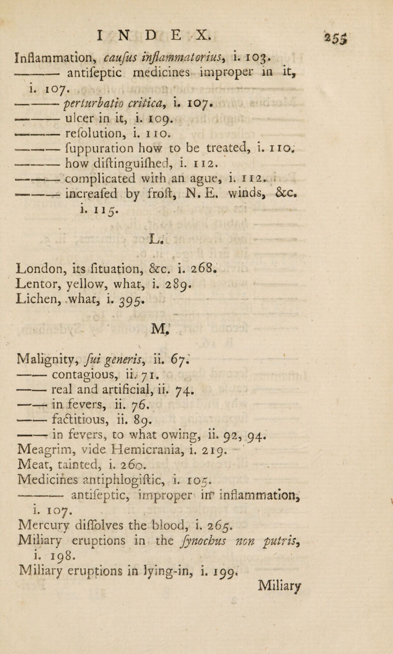 Inflammation, caufus inflammatorius^ i. 103. -antifeptic medicines improper in it, i. 107. -perturhatio critica^ i. 107. — -ulcer in it, i. 109. — -refolution, i. no. -fuppuration how to be treated, i. no. -how diftinguifhed, i. 112. — -complicated with an ague, i. 112. . -increafed by frdfl, N. E. winds, &amp;c, i. 115. L. London, its fituation, &amp;c. i. 268. Lentor, yellow, what, i. 289. Lichen, .what, i. 395. \ Malignity, fui generis^ ii. 67, -contagious, ii.*7i. -real and artificial, ii. 74. -in fevers, ii. 76. -fadlitious, ii. 89. -in fevers, to what owing, ii. 92, 94. Meagrim, vide Hemicrania, i. 219. ' Meat, tainted, i, 260. Medicines antiphlogiftic, i. 105. -antifeptic, improper iiT inflammation, i. 107. Mercury diflblves the blood, i. 265. Miliary eruptions in the fynochus non putris^ i. 198. Miliary eruptions in lying-in, i. 199.' Miliary