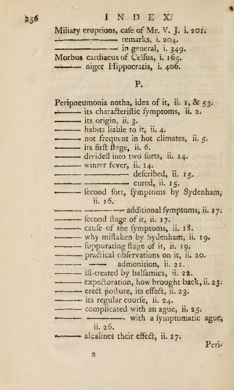 ^5^ Miliary eruptions, cafe of Mr. V. J. i, 20ii • '■ ---remarks, i. 204. ---— in general, i. 349. Morbus cardiacusof CelfuSj i. 165. — niger Hippocratis, i. 406. P. Peripneumonia notha, idea of it, ii. -—. its charafteriftic fymptorfis, ii. 2* ..its origin,' ii. 3. - habits liable to itj ii. 4. --- not frequent in hot climates, ii. 5. --its firft ii. 6. -divided into two forts j ii. 14; --winter fever, ii. 14. -----— deferibed, ii. 15. ----cured, ii. 15. -— —&gt; fecond fort, fymptoms by Sydenharri,^ ii. 16, —_ -- additionalfymptomsj ii. iji »— -fecond flage of it, ii. 17. --^ caiife of rhe fymptoms, ii. 18. —why miftaken by Sydenham, ii. 19# —.—_ fuppurating ilage of it, ii. 19; pradical obfervations on it, ii. 20. --- admonition, ii. 21. -ill-treated by balfamics, ii. 22. — --^xpedoration, how brought back, ii. 23,’ — erebt podure, its effeef, ii. 23. --—“ its regular courfe, ii. 24. —-complicated with an ague^ ii* 25; --- --with a fyrnptomatic aguc^ ii. 26, alcalines their effeft, ii. 27; Perk 2