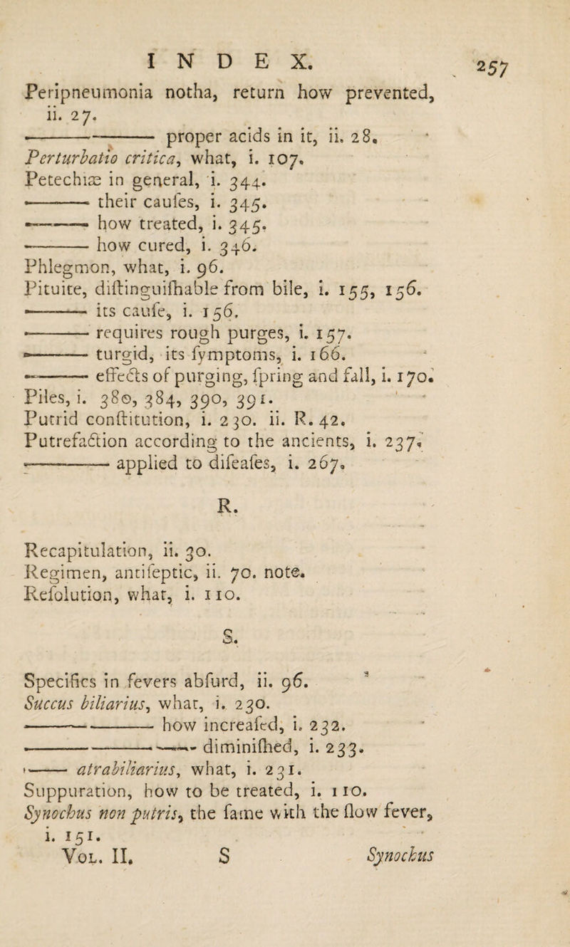 Peripneumonia notha, return how prevented, ii. 27. --proper acids in it, ii. 28. Ferturhatlo critica^ what, i, 107. Petechiae in general, i. 344. --- their caules, i, 345. ' - ---r how treated, i. 345. --how cured, i. 346. Phlegmon, what, i. 96. Pituite, diftinguiihable from bile, i. 155, 156. ... its caufe, i. 156. ..requires rough purges, L 157. - ■ ' ' turgid, its fymptoins, i. 166. --elfeds of purging, fpring and fall, i. ijol Piles, i. 38©, 384, 390, 391.^ ■ ' Putrid conftitution, i. 230. ii. R.42, Putrefaction according to the ancients, i, 237, --— applied to difeafes, i. 267, R. Recapitulation, ii. 30. Regimen, ancifeptic, ii. 70. note. Refolution, what, i. no. S. Specifics in fevers abfurd, ii. 96. Succus biliarius^ what, i. 230. ■-how increafed; i. 232. --—— diminiOied, i. 233. *- atrahiliariiis^ what, i. 231. Suppuration, how to be treated, i. iio. Synochus non putris^ the fame with the flow fever, i. 151. VoL. II, S Spochus