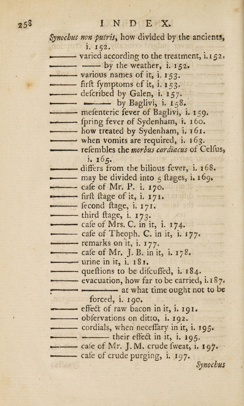 25S INDEX. Syncchus non putris^ how divided by the ancients, i. 152. --- varied according to the treatment, i»i52« • --by the weather, i. 152. • -various names of it, i, 153. ^—— hrft fymptoms cf it, i. 153. • -defcribed by Galen, i. 157. ——.- -- by Baglivi, i. 158* -- mefenteric fever of Baglivi, i. 159, —«——' fpring fever of Sydenham, i. 160. • -how treated by Sydenham, i* i6i. — .* when vomits are required, i* 163. .. refembles the morbus cardiacus of Celfus, i. 165. .. ■ differs from the bilious fever, i. 168. • -may be divided into 5 ftages, i. 169* --cafe of Mr. P, i. 170. • -* frfl ifage of it, i. 171* • -fecond ftage, i. 171. --third ftage, i. 173. • '■ cafe of Mrs. C. in it, i. 174. — cafe of Thepph. C, in it, i. 177* ■ -.— remarks on it, i. 177* • -— cafe of Mr. J. B. in it, i. 178* •—— urine in it, i, 181. — -queftions to be difcufted, i. 184. •;-evacuation, how far to be carried, i.187. •———^— at what time ought not to be forced, i. 19c. -effeeft of raw bacon in it, i* 191. «——— obfervations on ditto, i. 192. --cordials, when neceflary in it, i. 195. • ---their eftedl in it, i. 195. —^-— cafe of Mr. J. M. crude fweat, i. 197. ... cafe of crude purging, i. 197. Synochus