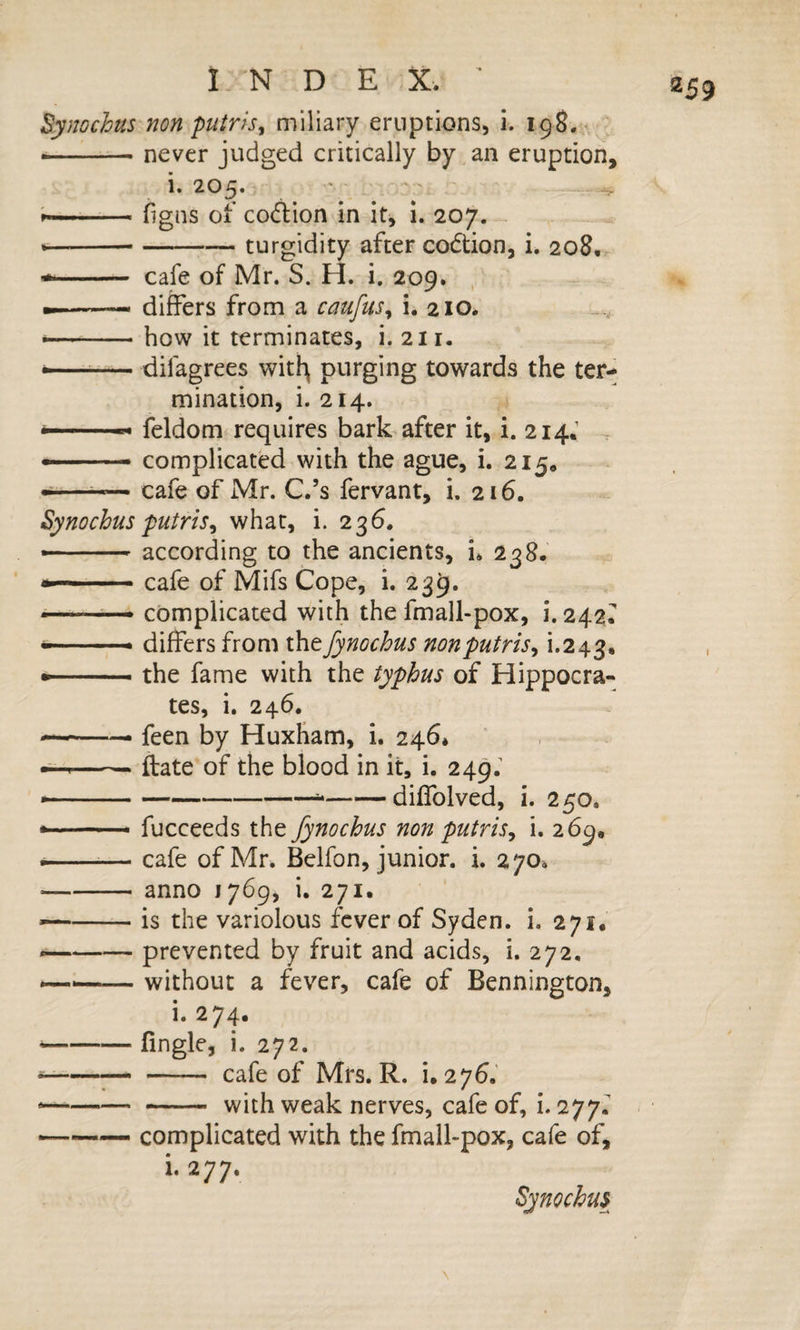 By}wchus non putris^ miliary eruptions, i. 198.;^, •-never judged critically by ,an eruption. 1. 205. ' --figns of codlion in it^ 1. 207. ----turgidity after codtion, i. 208,. * - cafe of Mr. S. H. i. 209. --- differs from a caufus^ i. 210. how it terminates, i. 211. — difagrees witl^ purging towards the ter¬ mination, i. 214. feldom requires bark after it, i. 214.’ . --- complicated with the ague, i. 215* * cafe of Mr. C.’s fervant, i. 216. Synochus putris^ what, i. 236. *■ - ■— according to the ancients, i* 238. cafe of Mifs Cope, i. 239. « complicated with the fmall-pox, i. 242^ differs from thefynochus nonputris^ 1*243. --- the fame with the typhus of Hippocra¬ tes, i. 246. --— feen by HuxHam, i. 246* --ftate of the blood in it, i. 249; * ---diffolved, i. 250. * '■ — ■ fucceeds the fynochus non putris^ i. 269, ---— cafe of Mr. Belfon, junior, i. 270^ -anno 1769, i. 271. —-is the variolous fever of Syden. i. 271. --prevented by fruit and acids, i. 272, --without a fever, cafe of Bennington, i. 274. (ingle, i. 272. - cafe of Mrs. R. i. 276.' - with weak nerves, cafe of, i. 277.^ complicated with the fmall-pox, cafe of, i. 277. Synochus