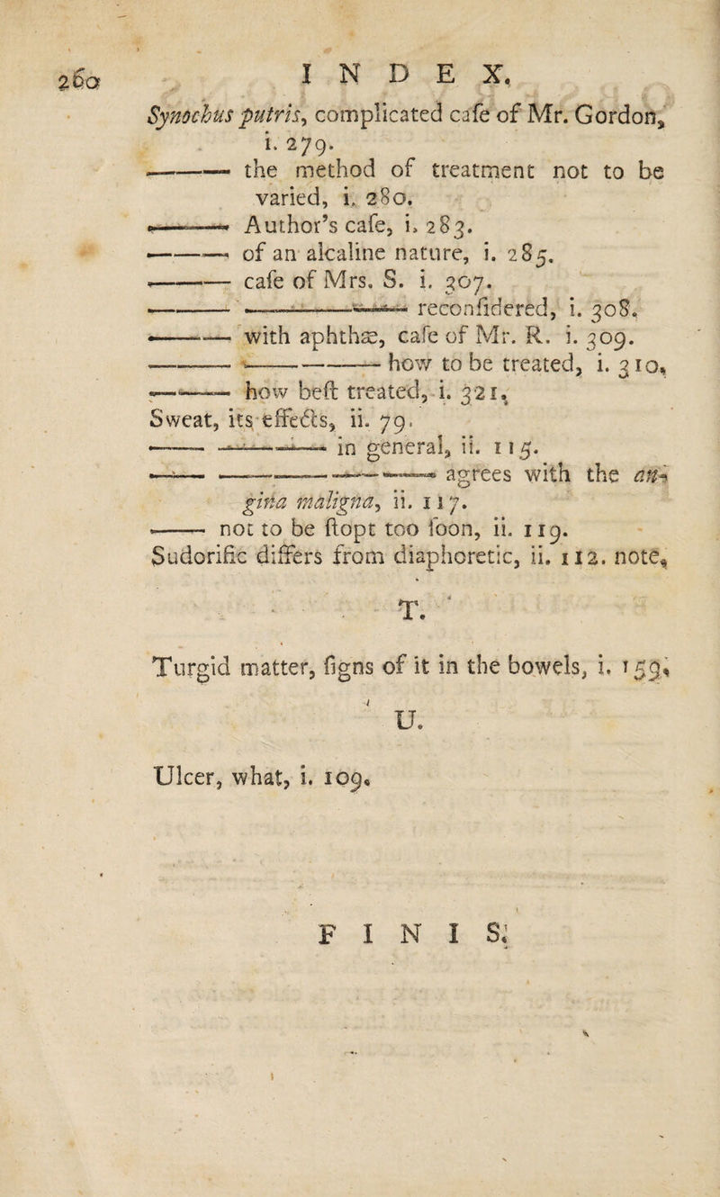 \ &gt; % INDEX, Synochus putris^ complicated cafe of Mr. Gordon, i. 279. --the method of treatment not to be varied, i. 280. n——^ Author’s cafe, i. 283. ———' of an alcaline nature, i. 285. --cafe of Mrs. S. i. 307. -——-‘ii—^ reconfidered, i. 308, ——— with aphthse, cafe of Mr. R. i. 309. --— .—_——— how to be treated, i. 310, r—- how bed treated,^. 321. Sweat, its'tffeds, ii. 79. --—in general, ii. 115. agrees with the am gina maligna^ ii. 117. —- not to be (lopt too foon, ii. 119. Sudorific differs from diaphoretic, ii. 112. note^ Turgid matter, figns of it in the bowels, i. 159, ' u. Ulcer, what, i. 109. FINIS.’ \