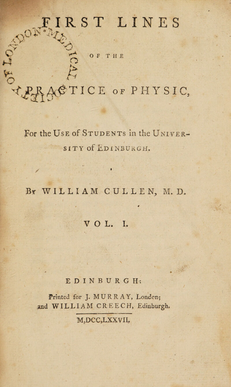 FIRST LINES For the Use of Students in the Univer¬ sity of Edinburgh. By WILLIAM CULLEN, M. D, i VOL. I. , \ EDINBURG H: / Printed for J. MURRAY, London; and WILLIAM CREECH, Edinburgh. M,DCCJLXXVlIf