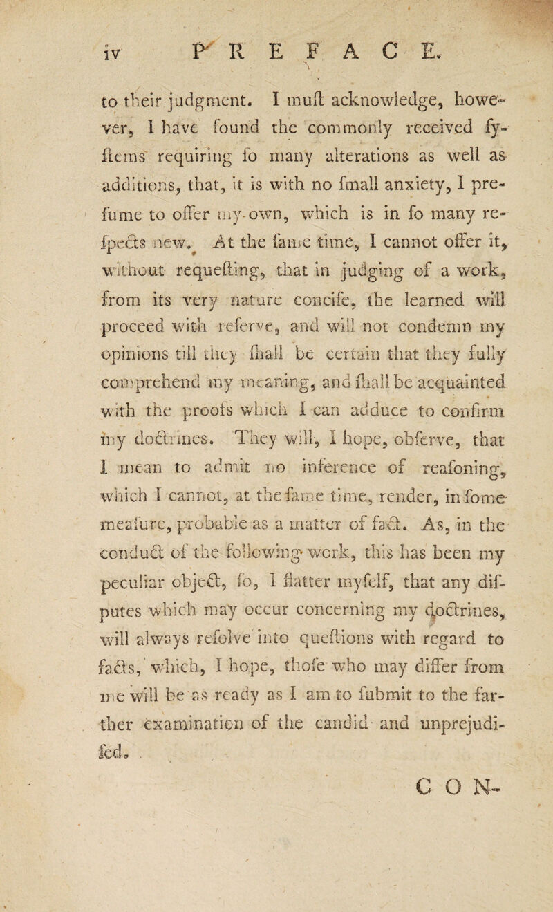 PREFACE. / to their.-judgment# I mult acknowledge, howe¬ ver, I have found the commonly received fy- flems requiring fo many alterations as weii as additions, that, it is with no fmail anxiety, I pre¬ fume to offer my own, which is in fo many re- fpects new. At the fame time, I cannot offer it, without requeHing, that in judging of a work, from its very nature concife, the learned will proceed with referve, and will not condemn my opinions till they (hall be certain that they fully comprehend my meaning, and fhall be acquainted with the proofs which I can adduce to confirm j, my doctrines. They will, I hope, obferve, that I mean to admit no inference of reafoningC which I cannot, at the fame time, render, in Tome meafure,-probable as a matter of fa cl. As, in the conduct of the following- work, this has been my peculiar object, fo, I flatter myfelf, that any de¬ putes which may occur concerning my qpetrines, will always refolve into queftions with regard to fads, which, 1 hope, thofe who may differ from me will be as ready as I am to fubmit to the far¬ ther examination of the candid and unprejudi- fed» . CON