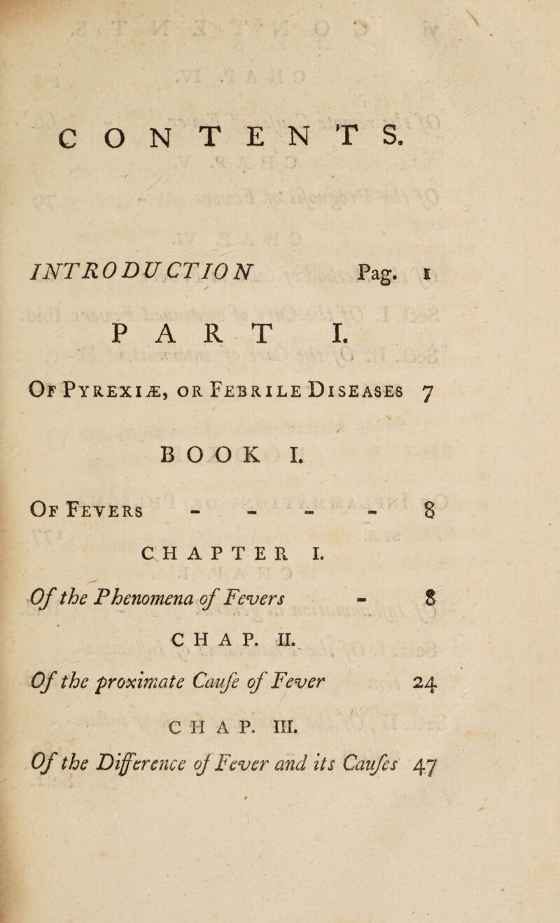 CONTENTS. INTR 0 DU CT10 N Pag. i PART I. Of Pyrexia, or Febrile Diseases 7 BOOK I. Of Fevers CHAPTER I. Of the Phenomena of Fevers CHAP. II. v \ ' 1 -- * ■ • * 1 7 Of the proximate Caufe of Fever 24 CHAP. III. Of the Difference oj Fever and its Canfes 47