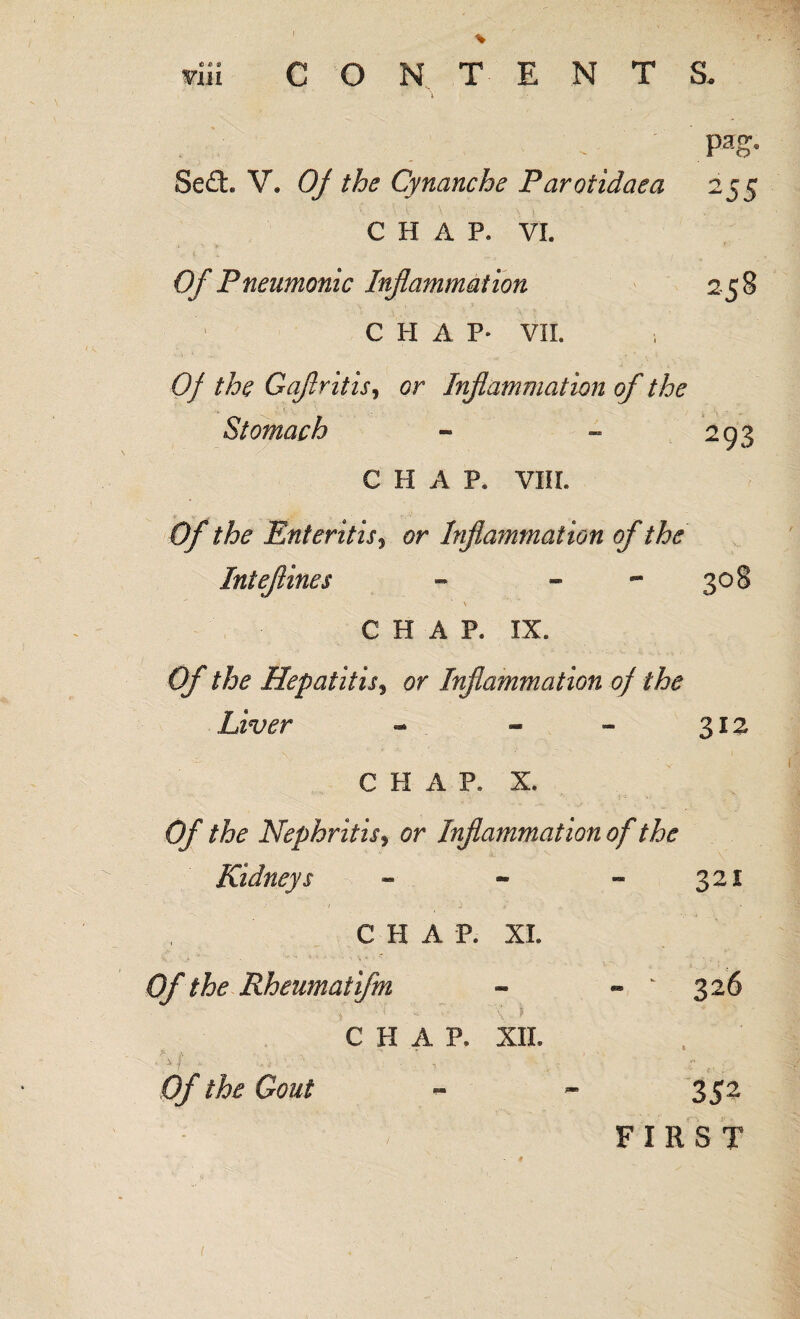 Se£t V. Of the Cynanche Parotidaea CHAP. VI. Of Pneumonic Inflammation CHAP- VIL Pao- 2S5 258 Of the Gaflritis, or Inflammation of the Stomach - - 293 CHAP. VIII. Of the Enteritis * or Inflammation of the Ini e(lines - - - 308 ■ \ CHAR IX. Of the Hepatitis, or Inflammation of the Liver - - - 312 CHAP. X. Of the Nephritis^ or Inflammation of the Kidneys - - - 321 - t ■ ‘ ■ ) > ' ■ , _ V* CHAP. XL Of the Rheum at ifm - - ‘ 3 2 6 C II A P. XII. Of the Gout - - 352 FIRST