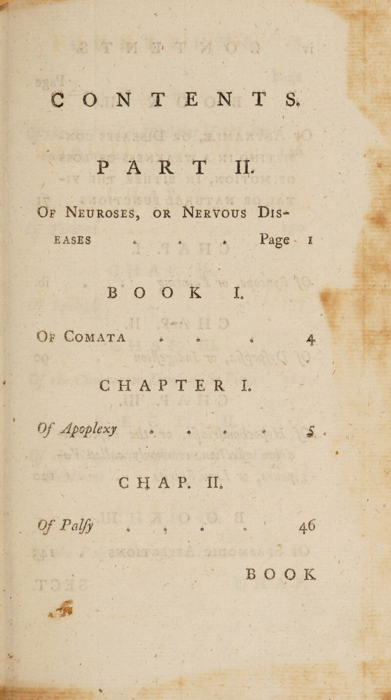 contents; v PART II. Of Neuroses, or Nervous Dis¬ eases ■ * Page i BOOK I. Of Comata CHAPTER L Of Apoplexy i / CHAP. II, O/Palfy 4 . s S. . 46 a a ■ - - --;'- - n' \ f. BOOK