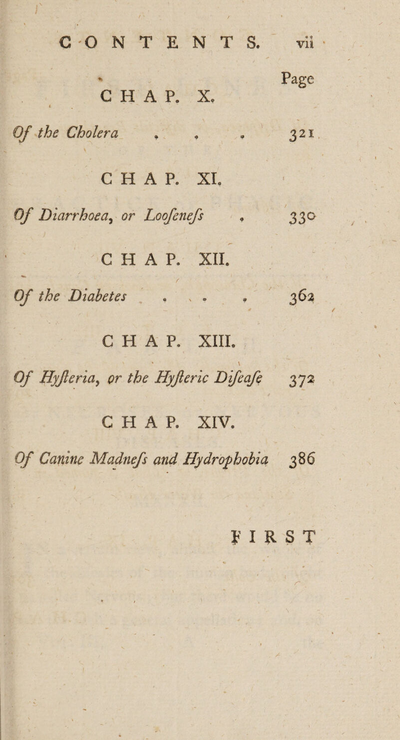 r /' / « « , CONTENTS. vii * Page CHAP. X, t ~ Of the Cholera . * . 321, CHAR XL Of Diarrhoea, or Loofenefs , 330 i ■ '  - CHAP. XII. Of Diabetes * , . , 362 * CHAP. XIII. ' v 0/' Hyjleria, or the Hyjleric Difeafe 372 C H A P. XIV. Canine Madnefs and Hydrophobia 386 FIRST I r