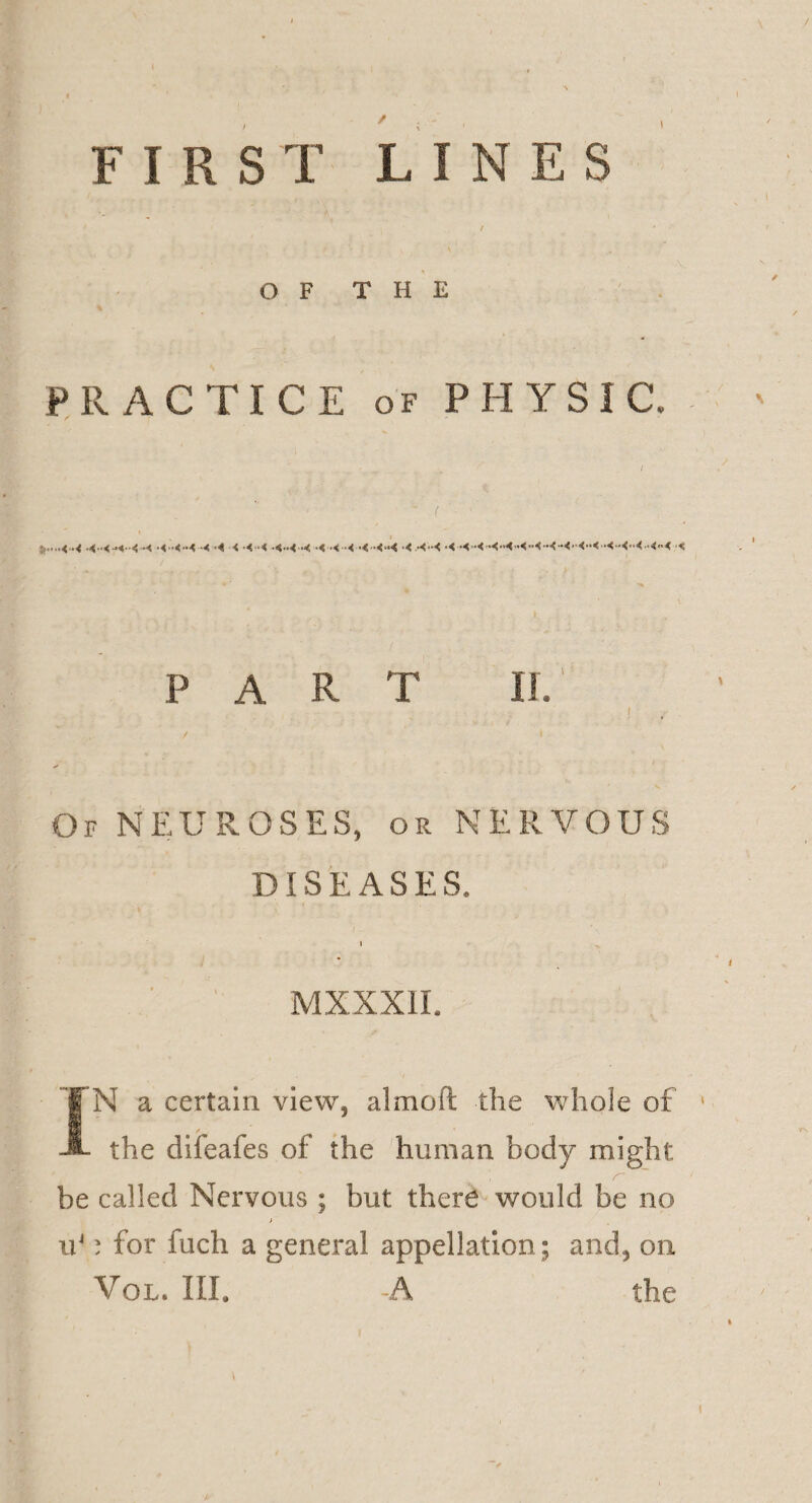 / FIRST LINES OF THE PRACTICE of PHYSIC. PART II. l Of NEUROSES, or NERVOUS DISEASES. I ^ MXXXIL IN a certain view, almofl: the whole of * the difeafes of the human body might be called Nervous ; but there would be no > u41 for fuch a general appellation ; and, on Vol. III. -A the