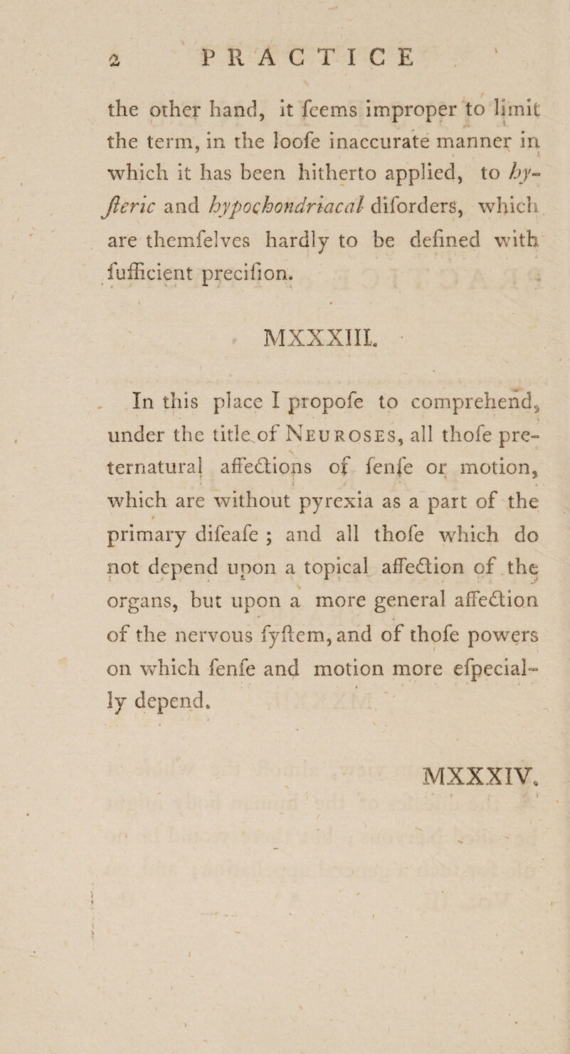 PRACTICE the other hand, it feems improper to limit the term, in the loofe inaccurate manner in which it has been hitherto applied, to hy- jleric and hypochondriacal diforders, which are themfelves hardly to be defined with fufficient precifion. MXXXIIL In this place I propofe to comprehend^ * : 1 ' * ' '■% under the title^of Neuroses, all thofe pre¬ ternatural affedlions of fenfe or motions ' ' * > V A. ' which are without pyrexia as a part of the primary difeafe ; and all thofe which do not depend upon a topical affedtion of the organs, but upon a more general affedtion, of the nervous fyftem,and of thofe powers on which fenfe and motion more efpecial- ly depend. : - . ‘,t MXXXIV, J