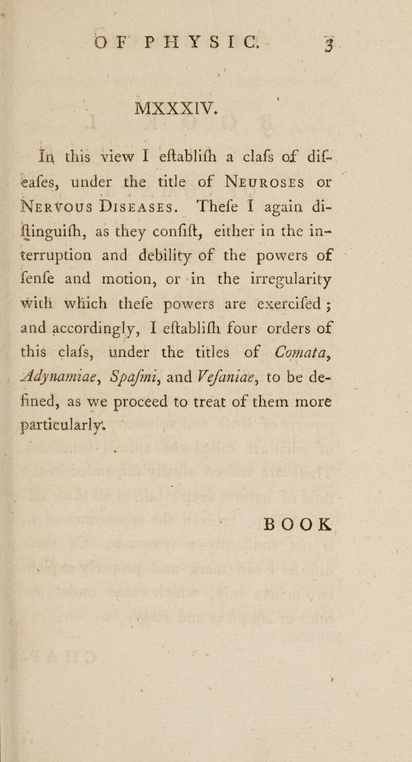 / \ r • ■ - ^ MXXXIV. in this view 1 eftablifh a clafs of dif- cafes, under the title of Neuroses or Nervous Diseases. Thefe I again di- hinguifh, as they confift, either in the in- V H  terruption and debility of the powers of fenfe and motion, or in the irregularity with which thefe powers are exercifed; and accordingly, I eftablifh four orders of this clafs, under the titles of Comat a, Adynamiae, Spafmi, and Vefaniae, to be de¬ fined, as we proceed to treat of them more particularly. BOOK »