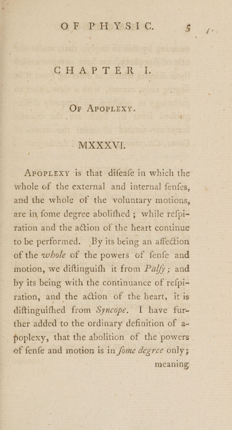 • \ ■ C H A P T E R L ' » Of Apoplexy. MXXXVI. / ’ Apoplexy is that difeafe in which the whole of the external and internal fenfes., and the whole of the voluntary motions., are in fome degree abolished ; wThiIe refpi- ration and the adtion of the heart continue to be performed. By its being an affedfion. of the 'whole of the powers of fenfe and motion, we diftinguiih it from Palfy; and by its being with the continuance of refpi- ration, and the adtion of the heart, it is diftinguifhed from Syncope. I have fur¬ ther added to the ordinary definition of a- poplexy, that the abolition of the powers of fenfe and motion is in fome degree only; meaning