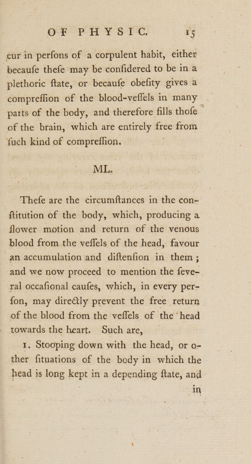 i *5 cur in perfons of a corpulent habit, either becaufe thefe may be confidered to be in a plethoric ftate, or becaufe obefity gives a compreffion of the blood-veffels in many parts of the body, and therefore fills thofe of the brain, which are entirely free from juch kind of compreffion. ML* Thefe are the circumftances in the con- ftitution of the body, which, producing a flower motion and return of the venous blood from the veffels of the head, favour an accumulation and diftenfion in them ; and we now proceed to mention the feve- ral occafional caufes, which, in every per- fon, may direftly prevent the free return of the blood from the veffels of the head towards the heart. Such are, i. Stooping down with the head, or o- ther fituations of the body in which the head is long kept in a depending ftate, and in i • >» c 1