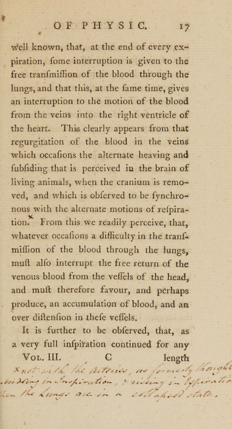 well known, that, at the end of every .ex¬ piration, fome interruption is given to the free tranfmiffion of the blood through the lungs, and that this, at the fame time, gives an interruption to the motion of the blood from the veins into the right ventricle of the heart. This clearly appears from that regurgitation of the blood in the veins which occafions the alternate heaving and fubfiding that is perceived in the brain of living animals, when the cranium is remo¬ ved, and which is obierved to be fynchro- nous with the alternate motions of refpira- lion. From this we readily perceive, that, whatever occafions a difficulty in the trank miffion of the blood through the lungSj, mu ft alfo interrupt the free return of the venous blood from the veffels of the head* and muft therefore favour, and perhaps produce, an accumulation of blood, and an over diftenfion in thefe veffels. It is further to be obferved, that, as a very full infpiration continued for any Vol. Ill, C % Jl tf/- > //jl. /n* T'f' 2 / * O' /V y r Js i // / //W j*.' y? / S+. y 4 L * / ^ * / xt /i . V / /