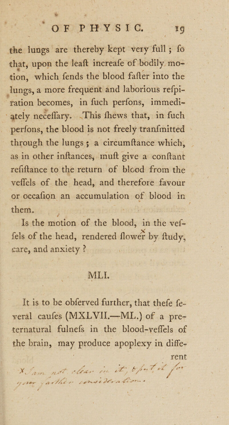 the lungs are thereby kept very full ; fo that, upon the leaft increafe of bodily mo- tion, which fends the blood fafler into the lungs, a more frequent and laborious refpi- ration becomes, in fuch perfons, immedi¬ ately neceffary. This fhews that, in fuch perfons, the blood is not freely tranfmitted through the lungs ; a circumftance which, as in other inftances, muft give a conftant refiftance to the return of blood from the veflels of the head, and therefore favour or occafion an accumulation of blood in them* Is the motion of the blood, in the vef- ST fels of the head, rendered flower by ftudy, care, and anxiety ? MLL It is to be obferved further, that thefe fe~ veral caufes (MXLVII.—-ML.) of a pre¬ ternatural fulnefs in the blood-veffels of the brain, may produce apoplexy in diffe¬ rent K /■ * ’ fy-yr*.*. 7^* jC S'*- *^7 V / t //l S J / 0 £ Js'r Vi