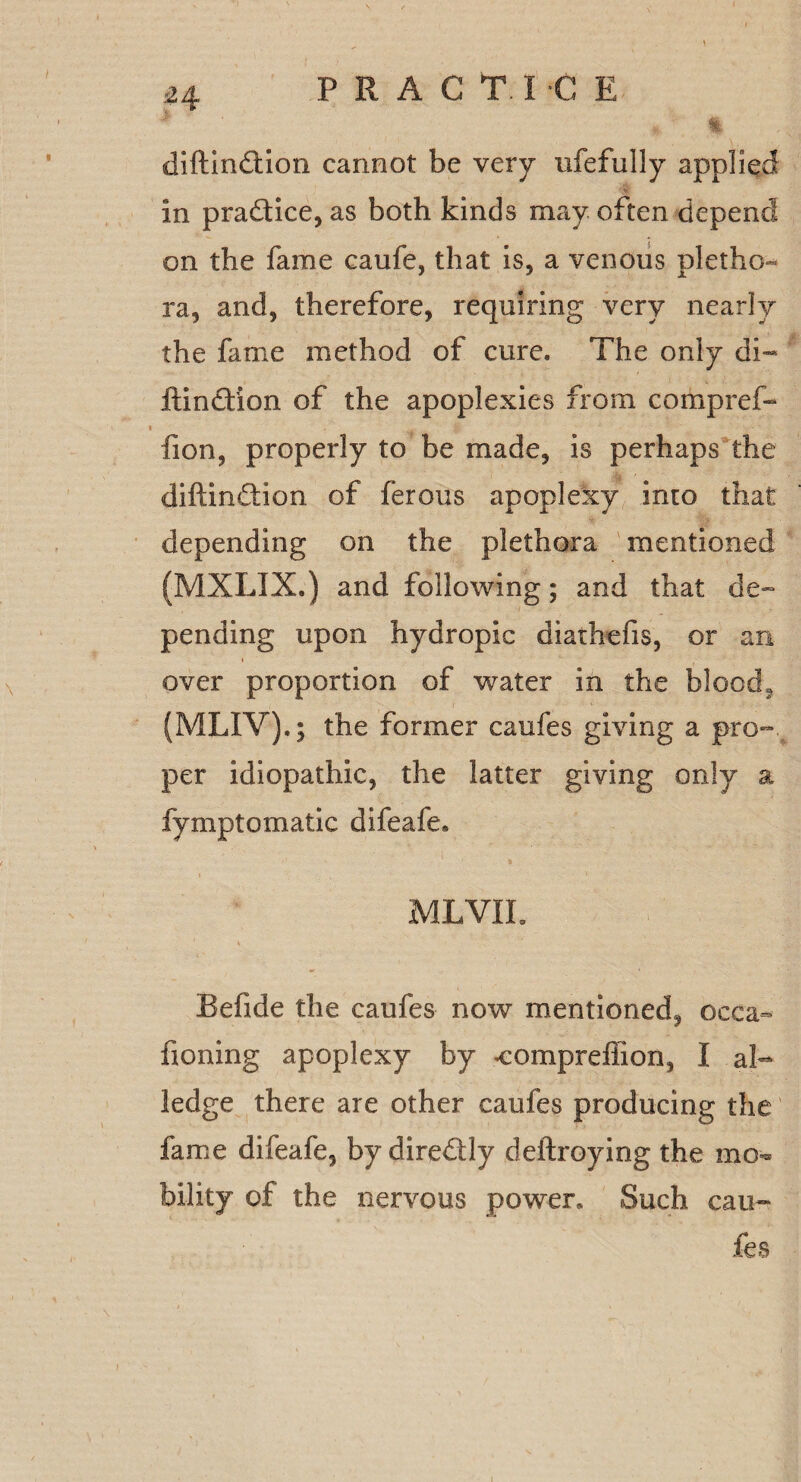 diftindtion cannot be very nfefully applied in practice, as both kinds may often depend on the fame eaufe, that is, a venous pletho¬ ra, and, therefore, requiring very nearly the fame method of cure. The only di- ftindfion of the apoplexies from compref- fion, properly to be made, is perhaps the diftindtion of ferous apoplexy into that depending on the plethora mentioned (MXLIX.) and following; and that de¬ pending upon hydropic diathefis, or an over proportion of water in the blood, (MLIV).; the former caufes giving a pro¬ per idiopathic, the latter giving only a fymptomatic difeafe* MLVIL Befide the caufes now mentioned, occa- honing apoplexy by compreffion, I al¬ ledge there are other caufes producing the fame difeafe, by diredly deftroying the mo¬ bility of the nervous power. Such cau¬ fes