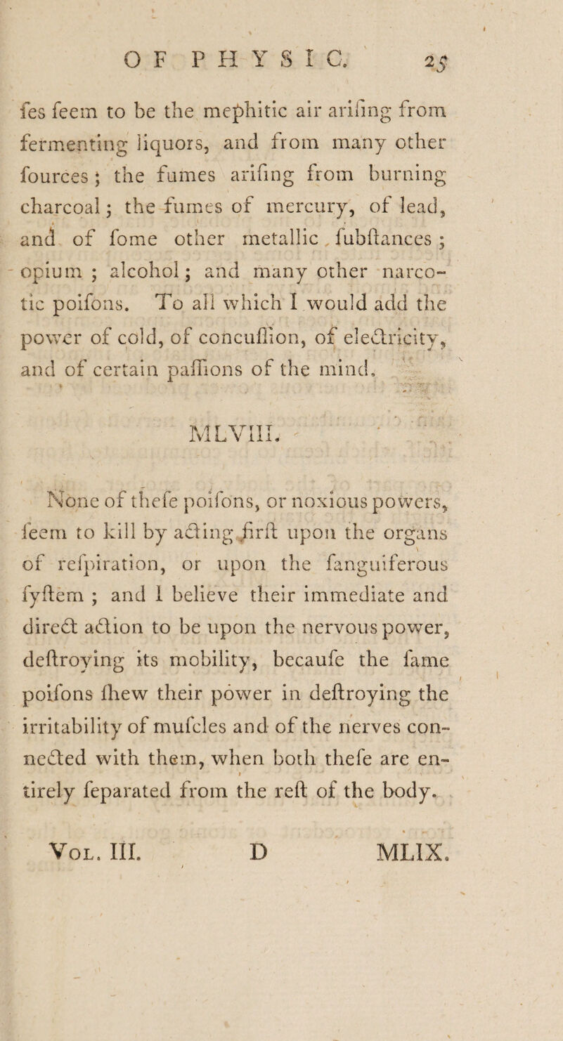 I %s fes feein to be the mephitic air arifing from fermenting liquors, and from many other fources; the fumes arifing from burning charcoal; the fumes of mercury, of lead, f y' • and of fome other metallic, fubftances ; opium; alcohol; and many other narco¬ tic poifons. To all which I would add the power of cold, of concuflion, of electricity, and of certain paffions of the mind. MLVIIL; • I '■ t - e : X f ,r ■--N None of thefe poifons, or noxious powers, ieem to kill by aCting find upon the organs \ of refpiration, or upon the fanguiferous fyftem ; and i believe their immediate and dire ft aCtion to be upon the nervous power, deftroying its mobility, becaufe the fame poifons ihew their power in deftroying the irritability of rnufcles and of the nerves con¬ nected with them, when both thefe are en~ iirely feparated from the reft of the body. • » *» Vol. III. D MLIX. >