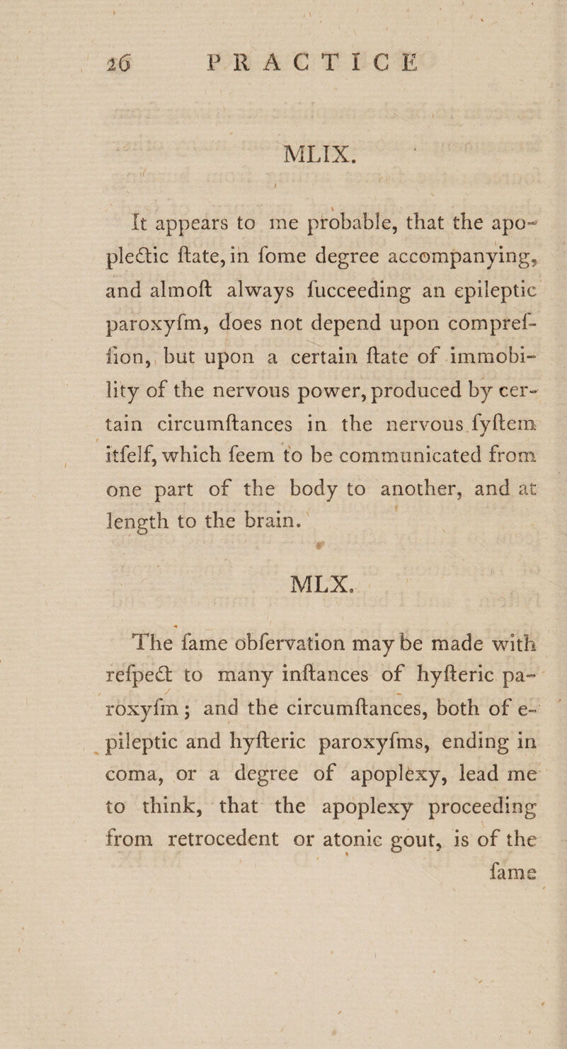 MLIX. *r.\( • - * .,-‘- I /' f \ ; ; It appears to me probable, that the apo¬ plectic ftate, in fome degree accompanying, and almoft always fucceeding an epileptic paroxyfm, does not depend upon compref- fion, but upon a certain ftate of immobi¬ lity of the nervous power, produced by cer¬ tain circumftances in the nervous fyftem stfelf, which feem to be communicated from one part of the body to another, and at length to the brain. MLX. A The fame obfervation may be made with refpedf to many inftances of hyfteric pa^ / roxyfm ; and the circumftances, both of e~ pileptic and hyfteric paroxyfms, ending in coma, or a degree of apoplexy, lead me to think, that the apoplexy proceeding from retrocedent or atonic gout, is of the fame