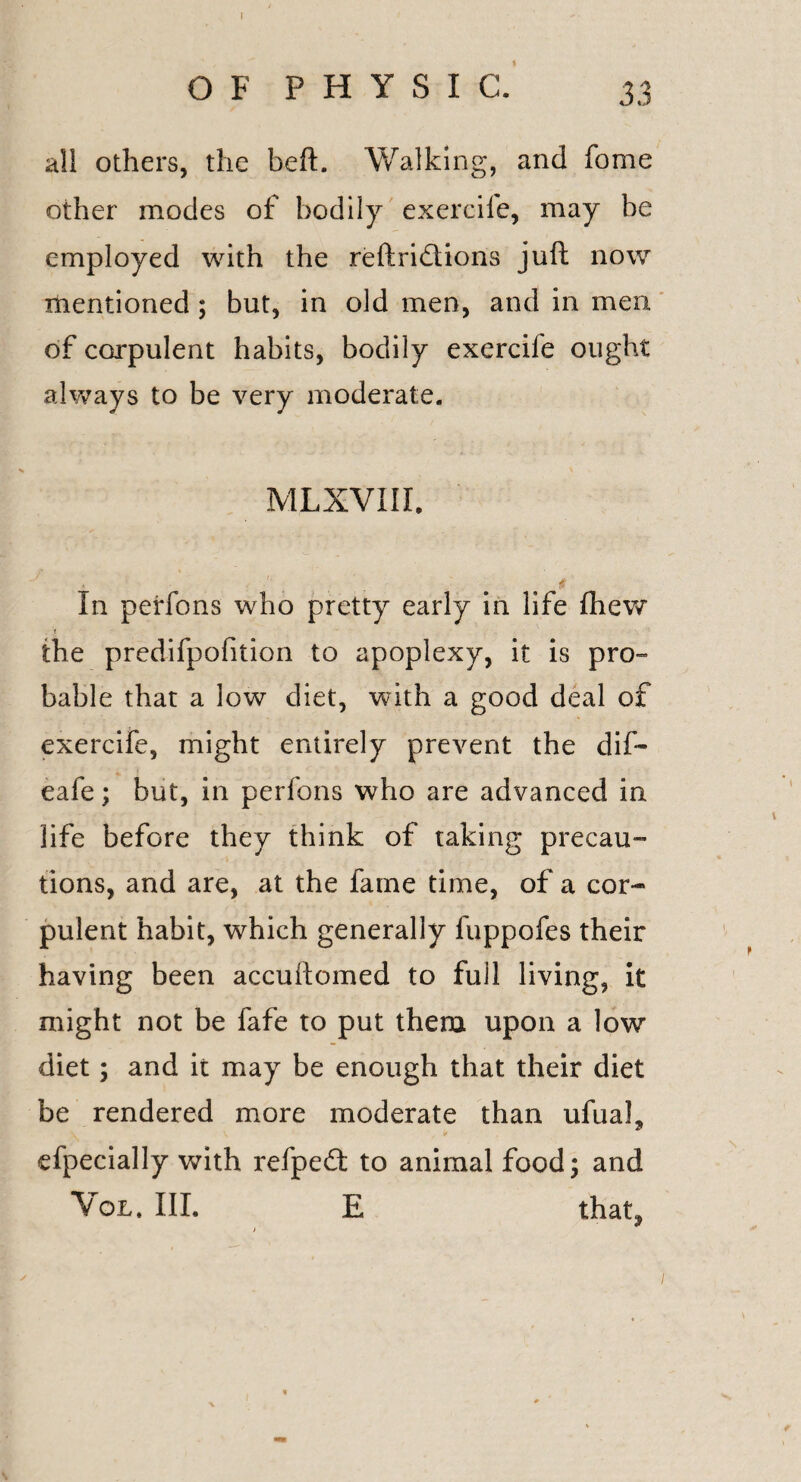 O F P H Y S I C. 33 all others, the beft. Walking, and fome other modes of bodily exercife, may be employed with the reftridtions juft now mentioned; but, in old men, and in men of corpulent habits, bodily exercife ought always to be very moderate. MLXVIII. In perfons who pretty early in life (hew t the predifpofition to apoplexy, it is pro¬ bable that a low diet, with a good deal of exercife, might entirely prevent the dif- eafe; but, in perfons who are advanced in life before they think of taking precau¬ tions, and are, at the fame time, of a cor¬ pulent habit, which generally fuppofes their having been accuftomed to fuil living, it might not be fafe to put them upon a low diet; and it may be enough that their diet be rendered more moderate than ufual, efpecially with refpedt to animal food; and Vol. III. E that,