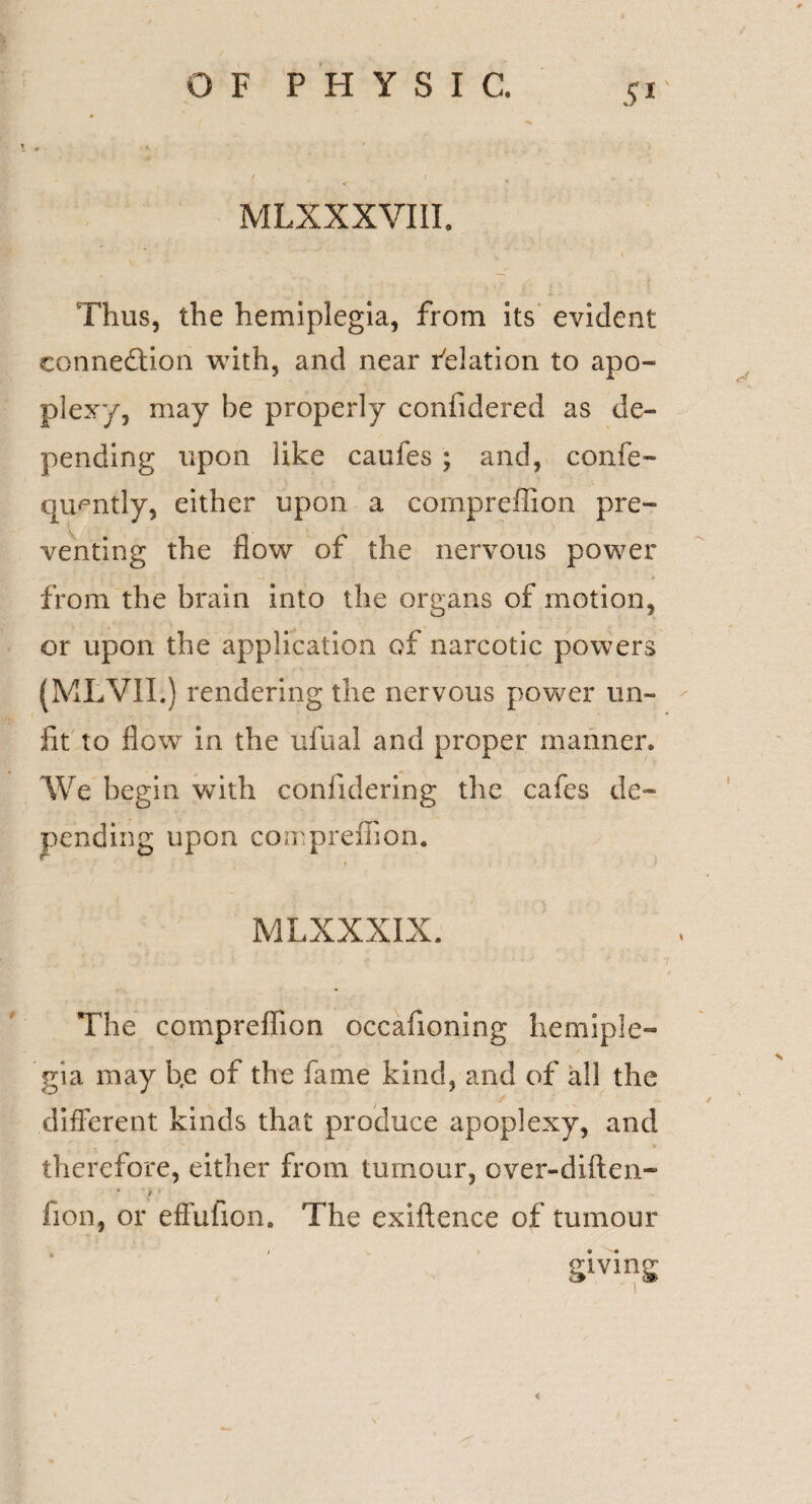 MLXXXVIII. Thus, the hemiplegia, from its evident connection with, and near delation to apo¬ plexy, may be properly confidered as de¬ pending upon like caufes ; and, confe- quently, either upon a eomprefilon pre¬ venting the flow of the nervous power from the brain into the organs of motion, or upon the application of narcotic powers (ML’VII.) rendering the nervous power un¬ fit to flow in the ufual and proper manner. We begin with confidering the cafes de¬ pending upon compreflion. MLXXXIX. The compreflion occafioning hemiple¬ gia may b.e of the fame kind, and of all the different kinds that produce apoplexy, and therefore, either from tumour, over-diften- • ' / ' fion, or effufion. The exiftenee of tumour giving <