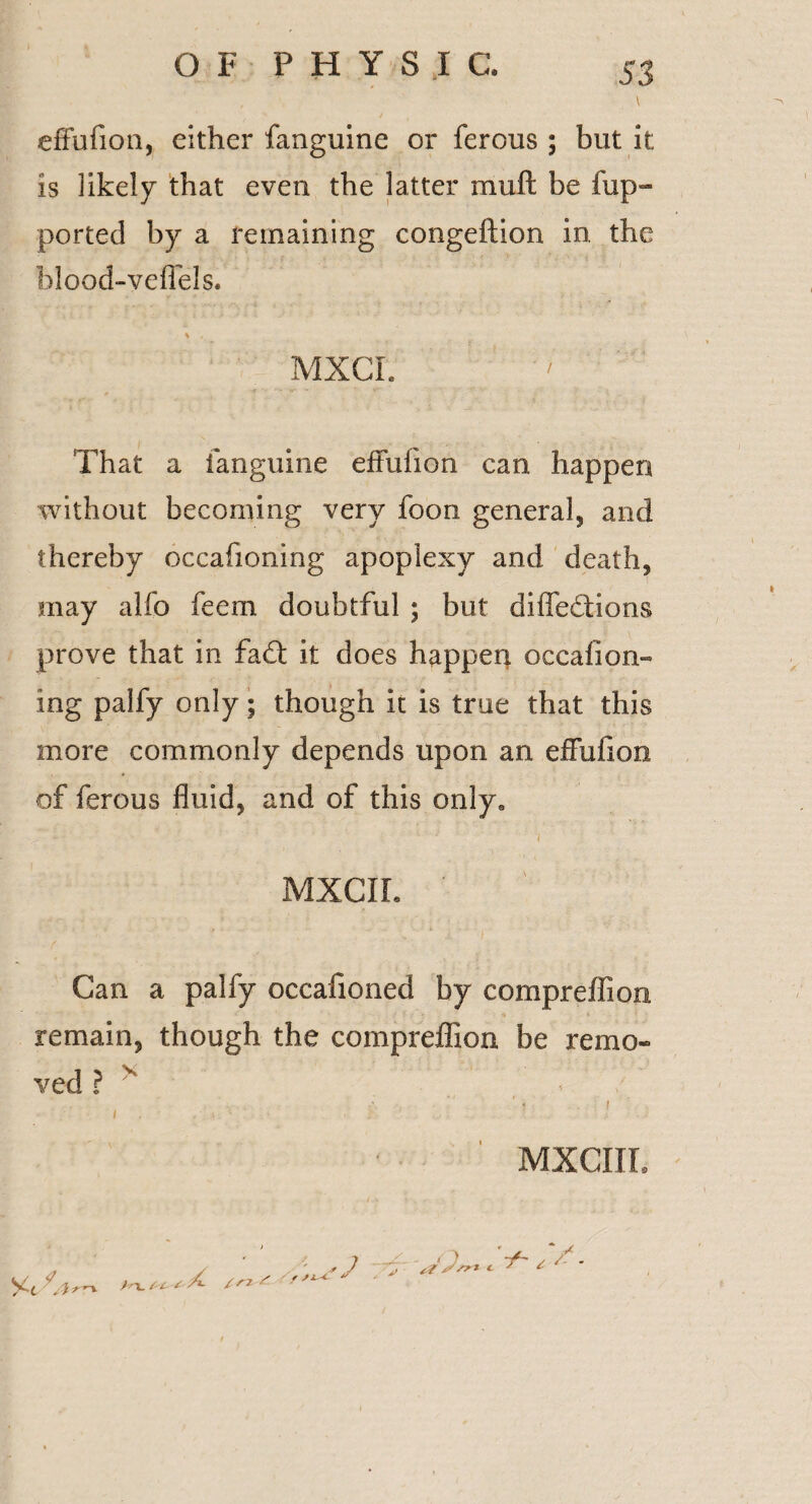 \ effufion, either fanguine or ferous ; but it is likely that even the latter mu ft be tup- ported by a remaining congeftion in. the blood-veflels. \ , MXCI. That a fanguine effufion can happen without becoming very foon general, and thereby oceafioning apoplexy and death, may alfo feern doubtful ; but diffeftions prove that in fa<T it does happen occalion- ing palfy only; though it is true that this more commonly depends upon an effufion of ferous fluid, and of this onlya MXCIL Can a palfy occafioned by compreffion remain, though the compreffion be remo¬ ved ? v ■< / ■ j i I . ■ . ; .. . • . t i • MXCIIL Ac ) 'X. S' t- £ A /r2 s J / 'jf a Jsr* c ^ ^ '