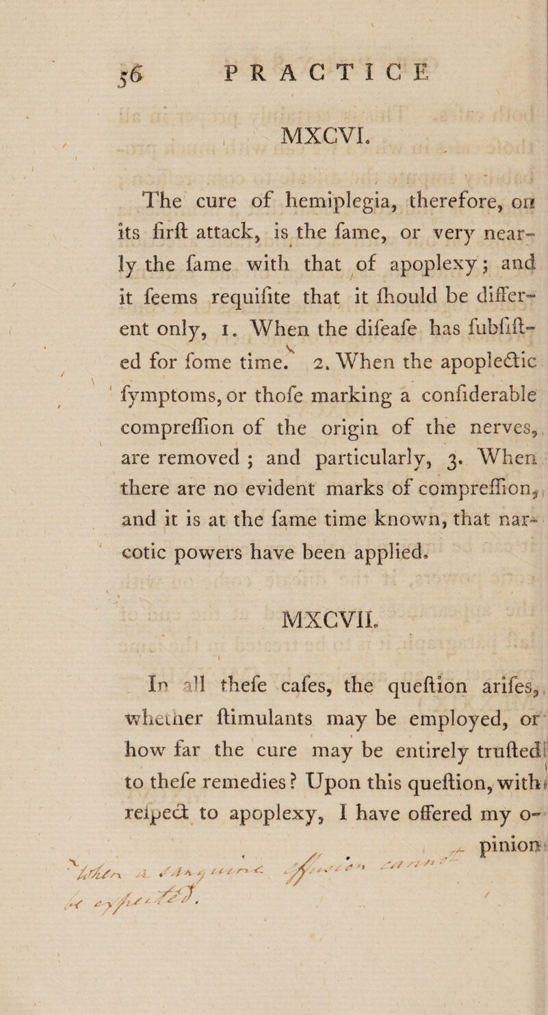 MXCVI. The cure of hemiplegia, therefore, on its firft attack, is the fame, or very near¬ ly the fame with that of apoplexy; and it fee ms requifite that it fhould be differ¬ ent only, i. When the difeafe has fubfifl¬ ed for fome time. 2. When the apople&ac fymptoms, or thofe marking a confiderable compreffion of the origin of the nerves, are removed ; and particularly, 3. When there are no evident marks of compreffion^ and it is at the fame time known, that nar¬ cotic powers have been applied, MXCVIL In all thefe cafes, the queftion arifes, whether ftimulants may be employed, or 1 1 how far the cure may be entirely traded to thefe remedies? Upon this queftion, witht reipeci to apoplexy, I have offered my o- pinion