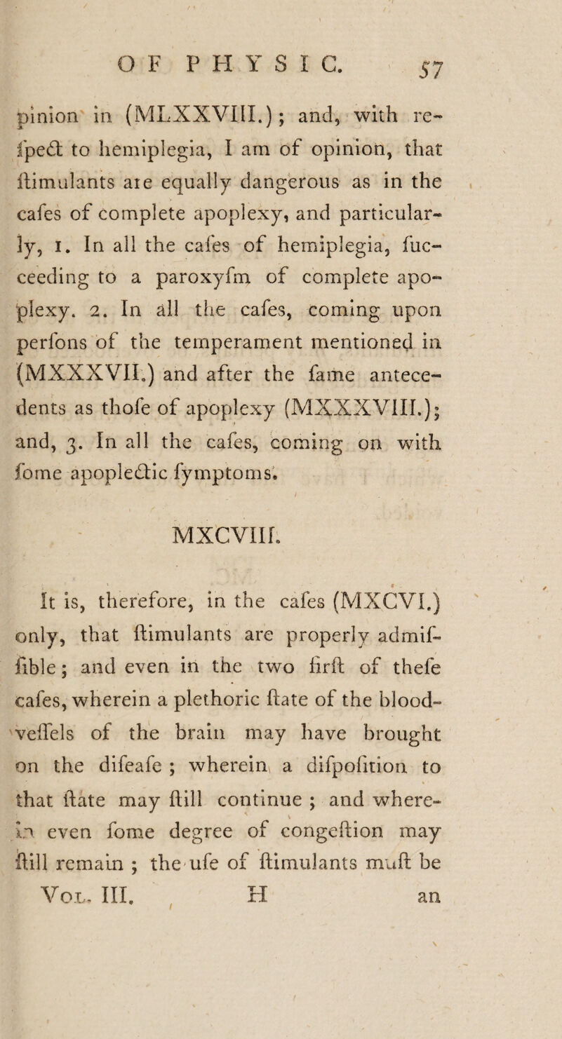 pinion in (MLXXVIII.); and, with re- iped to hemiplegia, I am of opinion, that ftimulants are equally dangerous as in the cafes of complete apoplexy, and particular¬ ly, i. In all the cafes of hemiplegia, fuc- ceeding to a paroxyfm of complete apo¬ plexy. 2. In all the cafes, coming upon perfons of the temperament mentioned in (MXXX VII.) and after the fame antece¬ dents as thofe of apoplexy (MXXXVIII.); ii and, 3. In all the cafes, coming on with forne apopledic fymptoms. , - ' . - . ' / MXCVIIL It is, therefore, in the cafes (MXCVI.) only, that ftimulants are properly admif- fible; and even in the two firft of thefe cafes, wherein a plethoric ftate of the blood- veffels of the brain may have brought on the difeafe ; wherein a difpofition to that ftate may ft ill continue ; and where- in even fome degree of congeftion may ftill remain ; the ufe of ftimulants mnft be Vox. III. H an \