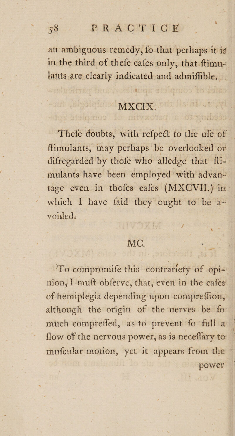 an ambiguous remedy, fo that perhaps it i4 in the third of thefe cafes only, that ftimu- lants are clearly indicated and admiffible. MXCIX. Thefe doubts, with refpedl: to the ufe of ftimulants, may perhaps be overlooked or difregarded by thofe who alledge that fti- mulants have been employed with advan¬ tage even in thofes cafes (MXCVII.) in which I have faid they ought to be a- voided,, > MG. To compromife this contrariety of opi¬ nion, I muft obferve, that, even in the cafes of hemiplegia depending upon compreffions although the origin of the nerves be fo much compreffed, as to prevent fo full a flow of the nervous power, as is neceflary to t mufcular motion, yet it appears from the power