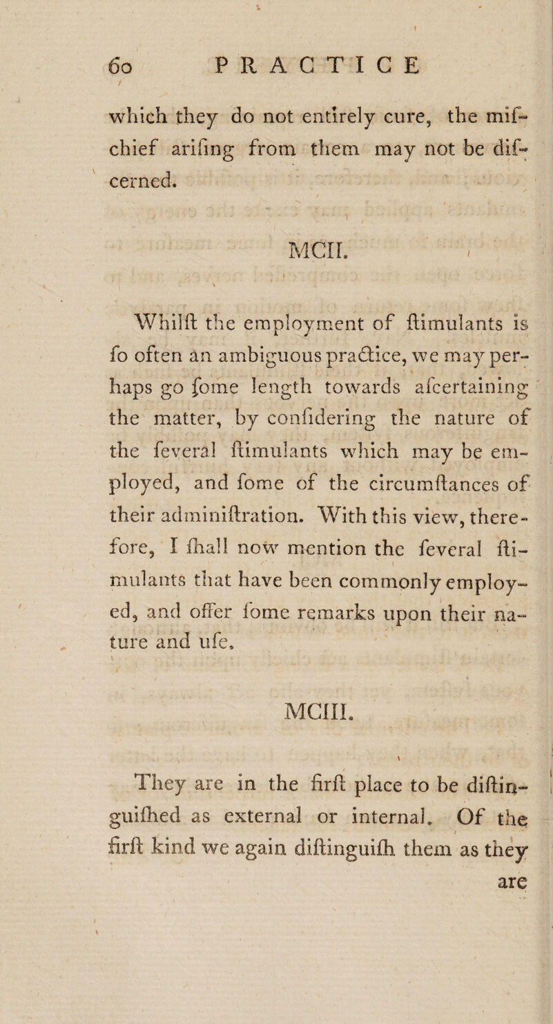 which they do not entirely cure, the mil- chief arifing from them may not be dif- cerned. j ' ■ - ' • - • i • Men. 7 \ Whilft the employment of flimulants is fo often an ambiguous pradHce, we may per-- haps go fome length towards afeertaining the matter, by confidering the nature of the feveral flimulants which may be em¬ ployed, and fome of the circumftances of their adminiftration. With this view, there¬ fore, I fhall now mention the feveral fti~ mulants that have been commonly employ¬ ed, and offer fome remarks upon their na- lure and life* t . . - •• : mciil ■# * They are in the firft place to be diftin- guilhed as external or internal. Of the firft kind we again diftinguifti them as they are