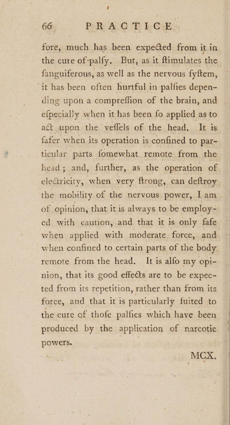 I 66 PRACTICE fore, much has been expected from it in the cute of palfy. But, as it ftimulates the fanguiferous, as well as the nervous fyftem, it has been often hurtful in pal lies depen¬ ding upon a compreffion of the brain, and efpeeially when it has been fo applied as to adt upon the veffels of the head. It is , % fafer when its operation is confined to par¬ ticular parts fomewhat remote from the head ; and, further, as the operation of electricity, when very ftrong, can deftroy the mobility of the nervous power, I am i . ' . of opinion, that it is always to be employ¬ ed with caution, and that it is only fafe when applied with moderate force, and when confined to certain parts of the body remote from the head. It is alfo my opi¬ nion, that its good effeds are to be expec¬ ted from its repetition, rather than from its force, and that it is particularly fuited to the cure of thofe palfies which have been produced by the application of narcotic powers* MCX.