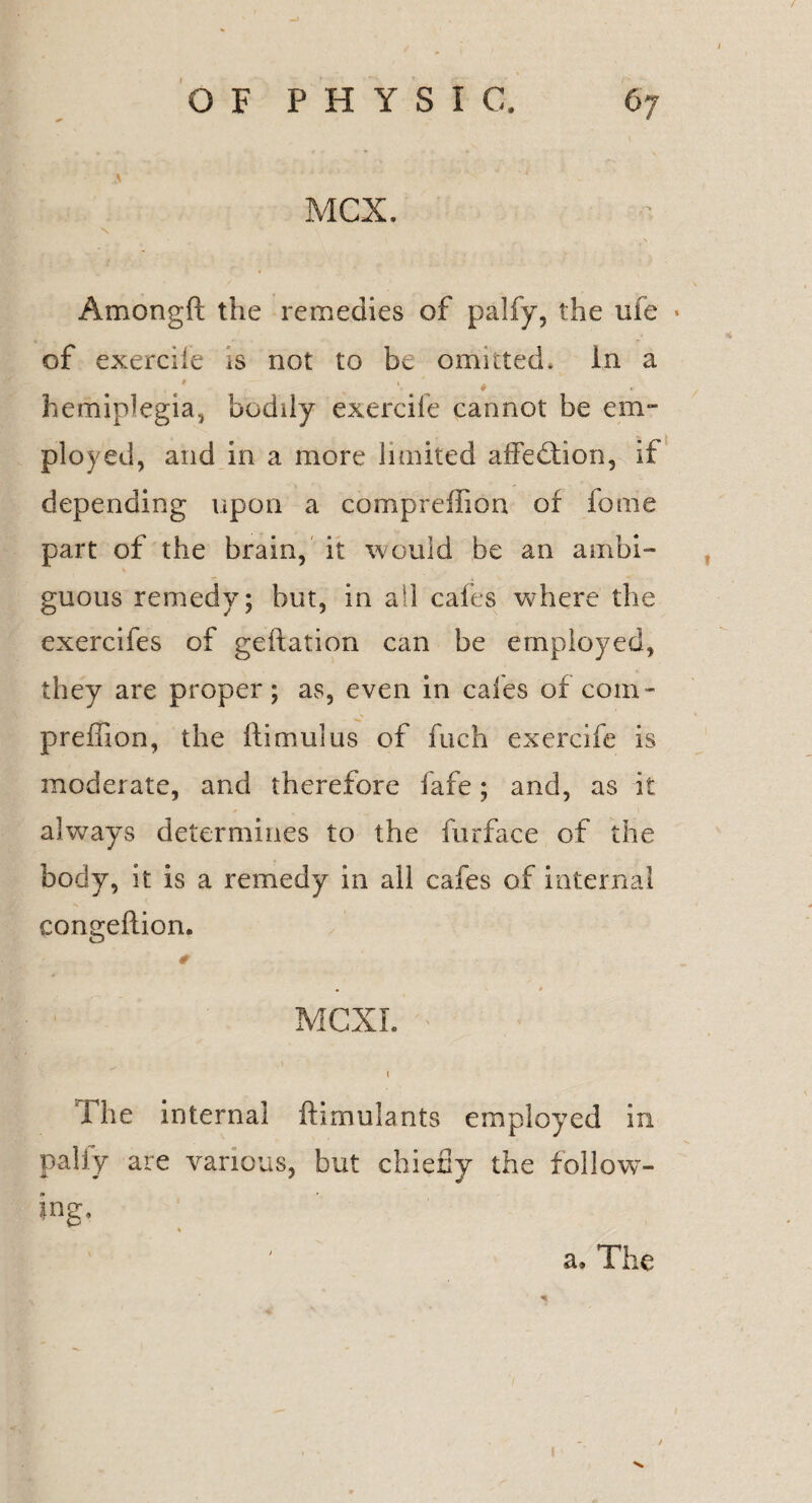 MCX. Amongft the remedies of palfy, the me • of exercile is not to be omitted, in a hemiplegia, bodily exercile cannot be em¬ ployed, and in a more limited affedtion, if depending upon a compreffion of fome part of the brain, it would be an ambi¬ guous remedy; but, in all cafes where the exercifes of geftation can be employed, they are proper; as, even in cafes of coin - predion, the ftimulus of fuch exercife is moderate, and therefore fafe; and, as it always determines to the furface of the body, it is a remedy in all cafes of internal congeftion. 0 • * MCXI. i he interna] ftimulants employed in pally are various, but chiefly the follow¬ ing* a. The