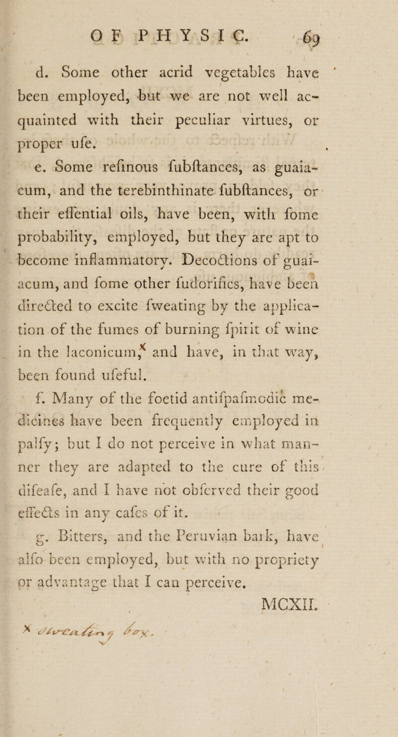 d. Some other acrid vegetables have / been employed, but we are not well ac¬ quainted with their peculiar virtues, or - - > ^ % proper ufe. e. Some refinous fubftances, as guaia- cum, and the terebinthinate fubftances, or their eflential oils, have been, with fome probability, employed, but they are apt to become inflammatory. DecoQions of guai- acum, and fome other fudorincs, have been directed to excite fweating by the applica¬ tion of the fumes of burning fpirit of wine in the laconicum* and have, in that way, been found ufeful. f. Many of the foetid antifpafmodic me¬ dicines have been frequently employed in palfy; but 1 do not perceive in what man¬ ner they are adapted to the cure of this difeafe, and I have not obferved their good effedts in any cafes of it. g. Bitters, and the Peruvian bark, have alfo-been employed, but with no propriety or advantage that I can perceive. > X t * i 'V 'st // >1 / X , MCXII.