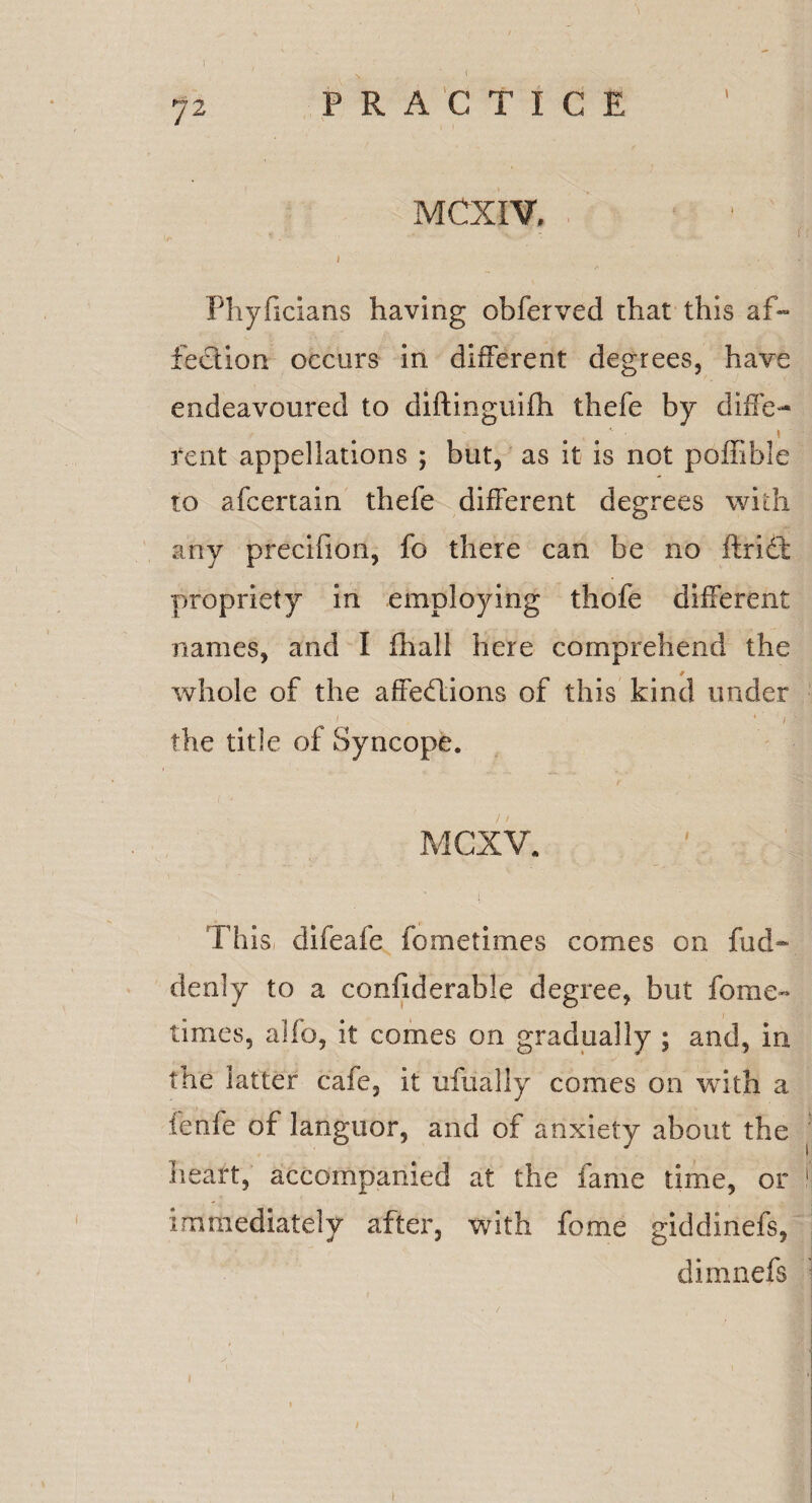 \ MCXIV. r 1 , ■' * I Phyficians having obferved chat this af¬ fection occurs in different degrees, have endeavoured to diftinguifh thefe by diffe- , 1 rent appellations ; but, as it is not poffible to afcenain thefe different degrees with any precifion, fo there can be no flri£t propriety in employing thofe different names, and I fhall here comprehend the whole of the affe&ions of this kind under • ! . • f the title of Syncope. MCXV. 1 ’ ■ ’ • • : I This difeafe fometimes comes on fud- denly to a confiderable degree, but fome- times, alfo, it comes on gradually ; and, in the latter cafe, it ufually comes on with a fenfe of languor, and of anxiety about the heart, accompanied at the fame time, or immediately after, with feme giddinefs, dimnefs