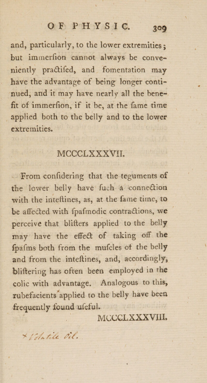 \ OF PHYSIC. 309 « I and, particularly, to the lower extremities; but immerfion cannot always be conve¬ niently pradtifed, and fomentation may have the advantage of being longer conti¬ nued, and it may have nearly all the bene¬ fit of immerfion, if it be, at the fame time applied both to the belly and to the lower extremities. MCCGLXXXVIL From confidering that the teguments of the lower belly have fuch a connexion with the inteftines, as, at the fame time, to / be affected with fpafmodic contra&ions, we perceive that blifters applied to the belly may have the effect of taking off the fpafms both from the muffles of the belly and from the inteftines, and, accordingly, bliftering has often been employed in rhe colic with advantage. Analogous to this, rubefacients applied to the belly have been frequently found uffful. MCCCLXXXVni,