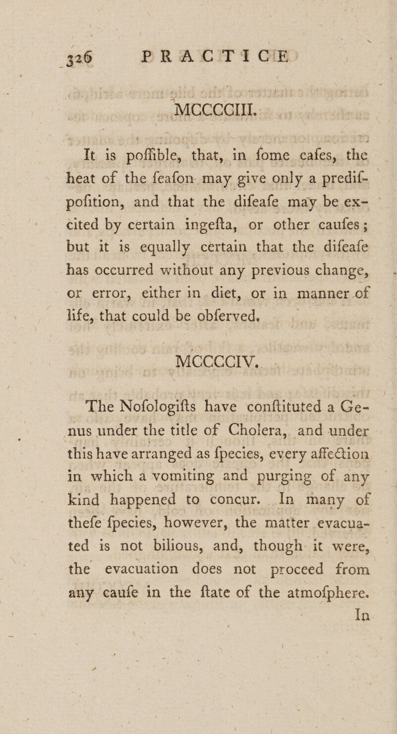 MCCCCIII. » ■  i ' 'j ? ■ - r.’» It is poffible, that, in fome cafes, the heat of the feafon may give only a p red if- pofition, and that the difeafe may be ex¬ cited by certain ingefta, or other caufes; but it is equally certain that the difeafe has occurred without any previous change, or error, either in diet, or in manner of life, that could be obferved, MCCCCIV. The Nofologifts have conflituted a Ge¬ nus under the title of Cholera, and under this have arranged as fpecies, every afFeddon in which a vomiting and purging of any kind happened to conqun In many of thefe fpecies, however, the matter evacua¬ ted is not bilious, and, though it were, the evacuation does not proceed from any caufe in the ftate of the atmofphere. In